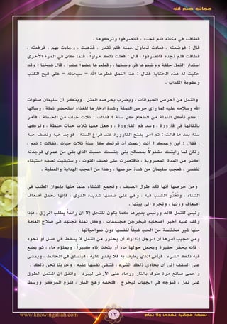 ‫عجائب صنع اهلل‬




                                ‫فطافت في مكانه فلم تجده ، فانصرفوا وتركوها .‬
  ‫قال : فوضعته ، فعادت تحاول حمله فلم تقدر ، فذهبت ، وجاءت بهم ، فرفعته ،‬
  ‫فطافت فلم تجده فانصرفوا ، قال : فعلت ذلك مراراً ، فلما كان في المرة األخرى‬
  ‫استدار النمل حلقة ووضعوها في وسطها ، وقطعوها عضواً عضواً ، قال شيخنا : وقد‬
  ‫حكيت له هذه الحكاية فقال : هذا النمل فطرها اهلل – سبحانه – على قبح الكذب‬
                                                              ‫وعقوبة الكذاب .‬

  ‫والنمل من أحرص الحيوانات ، ويضرب بحرصه المثل ، ويذكر أن سليمان صلوات‬
  ‫اهلل وسالمه عليه لما رأى حرص النملة وشدة ادخارها للغذاء استحضر نملة ، وسألها‬
  ‫: كم تأكل النملة من الطعام كل سنة ؟ فقالت : ثالث حبات من الحنطة ، فأمر‬
  ‫بإلقائها في قارورة ، وسد فم القارورة ، وجعل معها ثالث حبات حنطة ، وتركها‬
  ‫سنة بعد ما قالت : ثم أمر بفتح القارورة عند فراغ السنة ، فوجد حبة ونصف حبة‬
  ‫، فقال : أين زعمك ؟ أنت زعمت أن قوتك كل سنة ثالث حبات .فقالت : نعم ،‬
                                                      ‫ً‬
  ‫ولكن لما رأيتك مشغوال بمصالح بني جنسك حسبت الذي بقي من عمري فوجدته‬
  ‫أكثر من المدة المضروبة ، فاقتصرت على نصف القوت ، واستبقيت نصفه استبقاء‬
         ‫لنفسي ، فعجب سليمان من شدة حرصها ، وهذا من أعجب الهداية والعطية .‬

  ‫ومن حرصها أنها تكد طول الصيف ، وتجمع للشتاء علما منها بإعواز الطلب في‬
                          ‫ً‬                                   ‫ّ‬
  ‫الشتاء ، وتعذر الكسب فيه ، وهي على ضعفها شديدة القوى ، فإنها تحمل أضعاف‬
                                                                     ‫ََّ ِ‬
                                                  ‫أضعاف وزنها ، وتجره إلى بيتها .‬
  ‫وليس للنمل قائد ورئيس يدبرها كما يكون للنحل إال أن رائداً يطلب الرزق ، فإذا‬
  ‫وقف عليه أخبر أصحابه فيخرجن مجتمعات ، وكل نملة تجتهد في صالح العامة‬
                            ‫منها غير مختلسة من الحب شيئا لنفسها دون صواحباتها .‬
                                                   ‫ً‬
  ‫ومن عجيب أمرها أن الرجل إذا أراد أن يحترز من النمل ال يسقط في عسل أو نحوه‬
  ‫، فإنه يحفر حفيرة ويجعل حولها ماء أو يتخذ إناء كبيراً ، ويملؤه ماء ، ثم يضع‬
  ‫فيه ذلك الشيء ، فيأتي الذي يطيف به فال يقدر عليه ، فيتسلق في الحائط ، ويمشي‬
    ‫على السقف إلى أن يحاذي ذلك الشيء ، فتلقي نفسها عليه ، وجربنا نحن ذلك .‬
  ‫وأحمى صانع مرة طوقا بالنار ورماه على األرض ليبرد . واتفق أن اشتمل الطوق‬
                                                            ‫ً‬
  ‫على نمل ، فتوجه في الجهات ليخرج ، فلحقه وهج النار ، فلزم المركز ووسط‬




‫‪www.knowingallah.com‬‬                   ‫31‬              ‫نسخة مجانية تهدى وال تباع‬
 