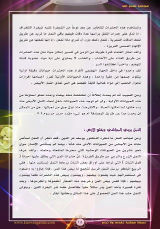 ‫عجائب صنع اهلل‬




  ‫وتستخدم هذه الحشرات للتخابر عن بعد نوعا من الشيفرة تشبه شيفرة التلغراف‬
                                     ‫ً‬
  ‫، إذ تدق على جدران النفق برأسها عدة دقات فيفهم باقي النمل ما تريد عن طريق‬
  ‫تلك الدقات الشفرية ، تفعل ذلك دون أن تدري ماذا تفعل ، إذ إنها تفعلها عن طريق‬
                                                         ‫اإللهام المسمى الغريزة .‬
  ‫ولقد احتار العلماء فترة طويلة من الزمن في تفسير إمكان حياة مثل هذه الحشرات‬
  ‫عن طريق الغذاء على األخشاب ، والخشب ال يحتوي على أية مواد عضوية قابلة‬
                                                 ‫للهضم ، وأخيراً اكتشفوا السر .‬
  ‫لقد وجدوا في داخل الجهاز الهضمي ألفراد هذه الحشرات حيوانات دقيقة أولية‬
  ‫يتكون جسمها من خلية واحدة ، وهذه الحيوانات األولية تفرز أجسامها إفرازات‬
          ‫تحول الخشب إلى مواد غذائية قابلة للهضم هي التي تغذي النمل األبيض .‬

  ‫ومن العجيب أنه لم يحدث إطالقا أن اكتشفت نملة بيضاء واحدة تخلو أمعاؤها من‬
                                               ‫ً‬                 ‫ّ‬
  ‫هذه الحيوانات األولية ، ولو لم توجد هذه الحيوانات داخل أمعاء النمل األبيض منذ‬
  ‫بدء خلقها لما أمكنها الحياة ، والنقرضت منذ أول جيل من أجيالها ، هل من الممكن‬
           ‫أن يحدث هذا عن طريق المصادفة أم هو شيء مقدر مدبر مرسوم ؟ « .‬


                                            ‫النمل يربي المواشي ويفلح األرض :‬

  ‫ومن عجائب النمل ما ذكره الدكتور يوسف عز الدين ، فقد ذكر أن النمل استأنس‬
  ‫مئات من األجناس من الحيوانات األدنى منه شأنا ، بينما لم يستأنس اإلنسان سوى‬
                                   ‫ً‬
  ‫نحو عشرين من الحيوانات الوحشية التي سخرها لمنفعته ومتعته ، ولقد عرف‬
  ‫النمل الزرع والرعي عن طريق الغريزة .إن حشرات المن التي يطلق عليها أحيانا (‬
    ‫ً‬                                   ‫ّ‬
                                        ‫َ‬
  ‫قمل النبات ) التي نراها على أوراق بعض النبات يرعاها النمل ليستفيد منها . ففي‬
  ‫الربيع الباكر يرسل النمل الرسل لتجمع له بيض هذا المن ، فإذا جاؤوا به وضعوه‬
  ‫في مستعمراتهم حيث يضعون بيضهم ، ويهتمون ببيض هذه الحشرات كما يهتمون‬
  ‫ببيضهم ، فإذا فقس بيض المن وخرجت منه الصغار أطعموها وأكرموها ، وبعد‬
  ‫فترة قصيرة يأخذ المن يدر سائال حلواً كالعسل كما تدر البقرة اللبن ، ويتولى‬
                                                ‫ً‬
                      ‫النمل حلب هذا المن للحصول على هذا السائل وكأنها أبقار .‬




‫‪www.knowingallah.com‬‬                   ‫51‬              ‫نسخة مجانية تهدى وال تباع‬
 