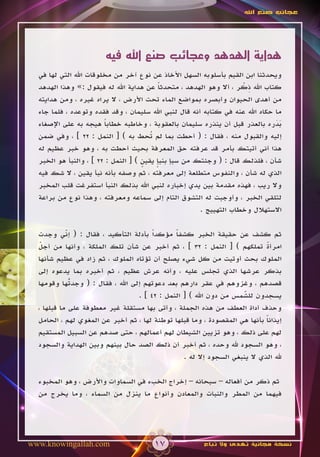 ‫عجائب صنع اهلل‬




                        ‫هداية الهدهد وعجائب صنع اهلل فيه‬
  ‫ويحدثنا ابن القيم بأسلوبه السهل األخاذ عن نوع آخر من مخلوقات اهلل التي لها في‬
                                                                    ‫ِ ْ‬
  ‫كتاب اهلل ذكر ، أال وهو الهدهد ، متحدثا عن هداية اهلل له فيقول :» وهذا الهدهد‬
                                           ‫ً‬
  ‫من أهدى الحيوان وأبصره بمواضع الماء تحت األرض ، ال يراه غيره ، ومن هدايته‬
  ‫ما حكاه اهلل عنه في كتابه أنه قال لنبي اهلل سليمان ، وقد فقده وتوعده ، فلما جاء‬
  ‫بدره بالعذر قبل أن ينذره سليمان بالعقوبة ، وخاطبه خطابا هيجه به على اإلصغاء‬
                        ‫ً‬                                                      ‫ََ‬
  ‫إليه والقبول منه ، فقال : ( أحطت بما لم ُحط به ) [ النمل : 22 ] ، وفي ضمن‬
                                        ‫ت‬
  ‫هذا أني أتيتك بأمر قد عرفته حق المعرفة بحيث أحطت به ، وهو خبر عظيم له‬
  ‫شأن ، فلذلك قال : ( وجئتك من سبإ بنبإ يقين ) [ النمل : 22 ] ، والنبأ هو الخبر‬
                                     ‫ٍ‬    ‫ٍ‬
  ‫الذي له شأن ، والنفوس متطلعة إلى معرفته ، ثم وصفه بأنه نبأ يقين ، ال شك فيه‬
  ‫وال ريب ، فهذه مقدمة بين يدي إخباره لنبي اهلل بذلك النبأ استفرغت قلب المخبر‬
  ‫لتلقي الخبر ، وأوجبت له التشوق التام إلى سماعه ومعرفته ، وهذا نوع من براعة‬
                                                       ‫االستهالل وخطاب التهييج .‬

  ‫ثم كشف عن حقيقة الخبر كشفا مؤكداً بأدلة التأكيد ، فقال : ( إني وجدت‬
            ‫ّ‬                                  ‫ً‬
  ‫امرأة تملكهم ) [ النمل : 23 ] ، ثم أخبر عن شأن تلك الملكة ، وأنها من أجل‬
   ‫ّ‬                                                                         ‫ً‬
  ‫الملوك بحث أوتيت من كل شيء يصلح أن تؤتاه الملوك ، ثم زاد في عظيم شأنها‬
  ‫بذكر عرشها الذي تجلس عليه ، وأنه عرش عظيم ، ثم أخبره بما يدعوه إلى‬
  ‫قصدهم ، وغزوهم في عقر دارهم بعد دعوتهم إلى اهلل ، فقال : ( وجد ُها وقومها‬
              ‫ت‬
              ‫ّ‬
                                   ‫يسجدون للشمس من دون اهلل ) [ النمل : 24 ] .‬
                                                                      ‫ّ‬
                                                                      ‫َ‬
  ‫وحذف أداة العطف من هذه الجملة ، وأتى بها مستقلة غير معطوفة على ما قبلها ،‬
  ‫إيذانا بأنها هي المقصودة ، وما قبلها توطئة لها ، ثم أخبر عن المغوي لهم ، الحامل‬
                                                                             ‫ً‬
  ‫لهم على ذلك ، وهو تزيين الشيطان لهم أعمالهم ، حتى صدهم عن السبيل المستقيم‬
  ‫، وهو السجود هلل وحده ، ثم أخبر أن ذلك الصد حال بينهم وبين الهداية والسجود‬
                                                  ‫هلل الذي ال ينبغي السجود إال له .‬

  ‫ثم ذكر من أفعاله – سبحانه – إخراج الخبء في السماوات واألرض ، وهو المخبوء‬
  ‫فيهما من المطر والنبات والمعادن وأنواع ما ينزل من السماء ، وما يخرج من‬




‫‪www.knowingallah.com‬‬                    ‫71‬               ‫نسخة مجانية تهدى وال تباع‬
 