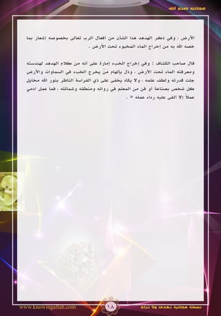 ‫عجائب صنع اهلل‬




  ‫األرض ، وفي ذكر الهدهد هذا الشأن من أفعال الرب تعالى بخصوصه إشعار بما‬
                          ‫خصه اهلل به من إخراج الماء المخبوء تحت األرض .‬

  ‫قال صاحب الكشاف : وفي إخراج الخبء إمارة على أنه من كالم الهدهد لهندسته‬
  ‫ومعرفته الماء تحت األرض ، وذل بإلهام من يخرج الخبء في السماوات واألرض‬
                                     ‫َْ‬
  ‫جلت قدرته ولطف علمه ، وال يكاد يخفى على ذي الفراسة الناظر بنور اهلل مخايل‬
  ‫كل شخص بصناعة أو فن من المعلم في روائه ومنطقه وشمائله ، فما عمل آدمي‬
                                              ‫عمال إال ألقى عليه رداء عمله « .‬
                                                                          ‫ً‬




‫‪www.knowingallah.com‬‬                  ‫81‬             ‫نسخة مجانية تهدى وال تباع‬
 