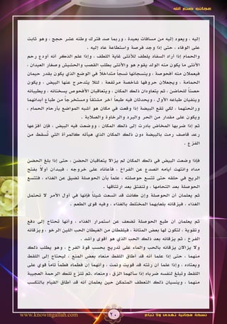 ‫عجائب صنع اهلل‬




  ‫إليه ، ويعود إليه من مسافات بعيدة ، وربما صد فترك وطنه عشر حجج ، وهو ثابت‬
                             ‫على الوفاء ، حتى إذا وجد فرصة واستطاعة عاد إليه .‬
  ‫والحمام إذا أراد السفاد يلطف لألنثى غاية اللطف ، وإذا علم الذكر أنه أودع رحم‬
  ‫األنثى ما يكون منه الولد يقوم هو واألنثى بطلب القصب والحشيش وصغار العيدان ،‬
  ‫فيعمالن منه أفحوصة ، وينسجانها نسجا متداخال في الوضع الذي يكون بقدر حيمان‬
                                    ‫ً‬       ‫ً‬
  ‫الحمامة ، ويجعالن حروفها شاخصة مرتفعة ، لئال يتدحرج عنها البيض ، ويكون‬
  ‫حصنا للحاضن ، ثم يتعاودان ذلك المكان ، ويتعاقبان األفحوص يسخنانه ، ويطيبانه‬
                                                                         ‫ً‬
  ‫وينفيان طباعه األول ، ويحدثان فيه طبعا آخر مشتقا ومستخرجا من طباع أبدانهما‬
                   ‫ً‬           ‫ً‬          ‫ً‬
  ‫ورائحتهما ، لكي تقع البيضة إذا وقعت في مكان هو أشبه المواضع بأرحام الحمام ،‬
                          ‫ويكون على مقدار من الحر والبرد والرخاوة والصالبة .‬
  ‫ثم إذا ضربها المخاض بادرت إلى ذلك المكان ، ووضعت فيه البيض ، فإن أفزعها‬
  ‫رعد قاصف رمت بالبيضة دون ذلك المكان الذي هيأته كالمرأة التي ُسقط من‬
            ‫ت‬
                                                                       ‫الفزع .‬

  ‫فإذا وضعت البيض في ذلك المكان لم يزاال يتعاقبان الحضن ، حتى إذا بلغ الحضن‬
       ‫ً‬
  ‫مداه وانتهت أيامه انصدع عن الفراخ ، فأعاناه على خروجه ، فيبدآن أوال بفتح‬
  ‫الريح في حلقه حتى تتسع حوصلته ، علما بأن الحوصلة تضيق عن الغذاء ، فتتسع‬
                                       ‫ً‬
                                   ‫الحوصلة بعد التحامها ، وتنفتق بعد ارتتاقها .‬
  ‫ثم يعلمان أن الحوصلة وإن كانت قد اتسعت شيئا فإنها في أول األمر ال تحتمل‬
                              ‫ً‬
                     ‫الغذاء ، فيزقانه بلعابهما المختلط بالغذاء ، وفيه قوى الطعم .‬

  ‫ثم يعلمان أن طبع الحوصلة تضعف عن استمرار الغذاء ، وأنها تحتاج إلى دفع‬
  ‫وتقوية ، لتكون لها بعض المتانة ، فيلقطان من الغيطان الحب اللين الرخو ، ويزقانه‬
                          ‫الفرخ ، ثم يزقانه بعد ذلك الحب الذي هو أقوى وأشد .‬
  ‫وال يزاالن يزقانه بالحب والماء على تدريج بحسب قوة الفرخ ، وهو يطلب ذلك‬
  ‫منهما ، حتى إذا علما أنه قد أطاق اللقط منعاه بعض المنع ، ليحتاج إلى اللقط‬
  ‫ويعتاده ، وإذا علما أن رئته قد قويت ونمت ، وأنهما إن فطماه فطما تاما قوي على‬
            ‫ً ً‬
  ‫اللقط وتبلغ لنفسه ضرباه إذا سألهما الزق ، ومنعاه .ثم تنزع تلك الرحمة العجيبة‬
  ‫منهما ، وينسيان ذلك التعطف المتمكن حين يعلمان أنه قد أطاق القيام بالتكسب‬




‫‪www.knowingallah.com‬‬                   ‫02‬              ‫نسخة مجانية تهدى وال تباع‬
 