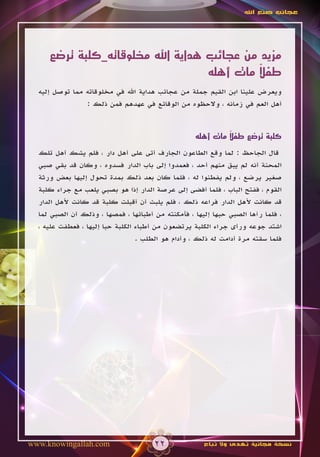 ‫عجائب صنع اهلل‬




     ‫مزيد من عجائب هداية اهلل مخلوقاته_كلبة ترضع‬
                                            ‫ً‬
                                   ‫طفال مات أهله‬
  ‫ويعرض علينا ابن القيم جملة من عجائب هداية اهلل في مخلوقاته مما توصل إليه‬
                ‫أهل العم في زمانه ، والحظوه من الوقائع في عهدهم فمن ذلك :‬


                                                            ‫ً‬
                                                   ‫كلبة ترضع طفال مات أهله‬

  ‫قال الجاحظ : لما وقع الطاعون الجارف أتى على أهل دار ، فلم يشك أهل تلك‬
  ‫المحنة أنه لم يبق منهم أحد ، فعمدوا إلى باب الدار فسدوه ، وكان قد بقي صبي‬
  ‫صغير يرضع ، ولم يفطنوا له ، فلما كان بعد ذلك بمدة تحول إليها بعض ورثة‬
  ‫القوم ، ففتح الباب ، فلما أفضى إلى عرصة الدار إذا هو بصبي يلعب مع جراء كلبة‬
  ‫قد كانت ألهل الدار فراعه ذلك ، فلم يلبث أن أقبلت كلبة قد كانت ألهل الدار‬
  ‫، فلما رآها الصبي حبها إليها ، فأمكنته من أطبائها ، فمصها ، وذلك أن الصبي لما‬
  ‫اشتد جوعه ورأى جراء الكلبة يرتضعون من أطباء الكلبة حبا إليها ، فعطفت عليه ،‬
                                  ‫فلما سقته مرة أدامت له ذلك ، وأدام هو الطلب .‬




‫‪www.knowingallah.com‬‬                  ‫22‬              ‫نسخة مجانية تهدى وال تباع‬
 