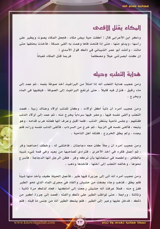 ‫عجائب صنع اهلل‬




                                                ‫المكاء يقتل األفعى‬
  ‫وذكر ابن األعرابي قال : أكلت حية بيض مكاء ، فجعل المكاء يصوت ويطير على‬
  ‫رأسها ، ويدنو منها ، حتى إذا فتحت فاها وهمت به ألقى حسكة ، فأخذت بحلقها حتى‬
                           ‫ماتت ، وأنشد أبو عمر الشيباني في ذلك قول األسدي :‬
            ‫فربما قتل المكاء ثعبانا‬
            ‫ً‬                                ‫إن كنت أبصرتني عيال ومصطلما‬
                                             ‫ً‬         ‫ً‬



                                                ‫هداية الثعلب وحيله‬
  ‫ومن عجيب هداية الثعلب أنه إذا امتأل من البراغيث أخذ صوفة بفمه ، ثم عمد إلى‬
  ‫ماء رقيق ، فنزل فيه قليال ، حتى ترتفع البراغيث إلى الصوفة ، فيلقيها في الماء‬
                                                     ‫ً‬
                                                                      ‫ويخرج .‬

  ‫ومن عجيب أمره أن ذئبا أكل أوالده ، وكان للذئب أوالد وهناك زبية ، فعمد‬
                                                         ‫ً‬
  ‫الثعلب وألقى نفسه فيها ، وحفر فيها سردابا يخرج منه ، ثم عمد إلى أوالد الذئب‬
                                      ‫ً‬
  ‫فقتلهم ، وجلس ناحية ينتظر الذئب ، فلما أقبل وعرف أنها فعلته هرب قدامه ، وهو‬
  ‫يتبعه ، فألقى نفسه في الزبية ، ثم خرج من السرداب ، فألقى الذئب نفسه وراءه فلم‬
                                   ‫يجده ، ولم يطق الخروج ، فقتله أهل الناحية .‬

  ‫ومن عجيب أمره أن رجال كان معه دجاجتان ، فاختفى له ، وخطف إحداهما وفر‬
                                                     ‫ً‬
  ‫، ثم أعمل فكره في أخذ األخرى ، فتراءى لصاحبها من بعيد وفي فمه شيء شبيه‬
  ‫بالطائر ، وأطعمه في استعادتها بأن تركه وفر ، فظن الرجل أنها الدجاجة ، فأسرع‬
                              ‫نحوها ، وخالفه الثعلب إلى أختها ، فأخذها وذهب .‬

  ‫ومن عجيب أمره أنه أتى إلى جزيرة فيها طير ، فأعمل الحيلة كيف يأخذ منها شيئا‬
  ‫ً‬
  ‫فلم يطق ، فذهب وجاء بضغث من حشيش وألقاه في مجرى الماء الذي نحو الطير‬
  ‫ففزع منه ، فمال عرفت أنه حشيش رجعت إلى أماكنها ، فعاد لذلك مرة ثانية ،‬
  ‫وثالثة ، ورابعة ، حتى تواظب الطير على ذلك وألفته ، فعمد إلى جرزة أكبر من‬
  ‫ذلك ، فدخل عليها وعبر إلى الطير ، فلم يشك الطير أنه من جنس ما قبله ، فلم‬




‫‪www.knowingallah.com‬‬                  ‫32‬              ‫نسخة مجانية تهدى وال تباع‬
 
