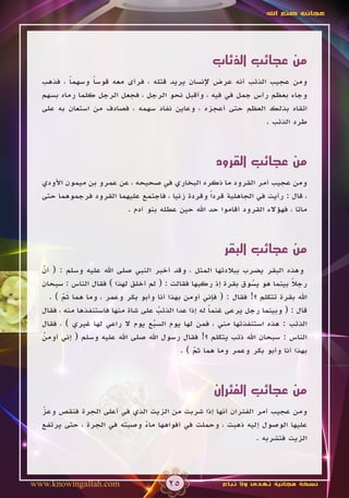 ‫عجائب صنع اهلل‬




                                                    ‫من عجائب الذئاب‬
  ‫ومن عجيب الذئب أنه عرض إلنسان يريد قتله ، فرأى معه قوسا وسهما ، فذهب‬
          ‫ً‬     ‫ً‬
  ‫وجاء بعظم رأس جمل في فيه ، وأقبل نحو الرجل ، فجعل الرجل كلما رماه بسهم‬
  ‫اتقاه بذلك العظم حتى أعجزه ، وعاين نفاد سهمه ، فصادف من استعان به على‬
                                                             ‫طرد الذئب .‬



                                                     ‫من عجائب القرود‬
  ‫ومن عجيب أمر القرود ما ذكره البخاري في صحيحه ، عن عمرو بن ميمون األودي‬
  ‫، قال : رأيت في الجاهلية قرداً وقردة زنيا ، فاجتمع عليهما القرود فرجموهما حتى‬
                         ‫ماتا ، فهؤالء القرود أقاموا حد اهلل حين عطله بنو آدم .‬



                                                        ‫من عجائب البقر‬
  ‫وهذه البقر يضرب ببالدتها المثل ، وقد أخبر النبي صلى اهلل عليه وسلم : ( أن‬
  ‫ّ‬
  ‫رجال بينما هو يسوق بقرة إذ ركبها فقالت : ( لم أخلق لهذا ) فقال الناس : سبحان‬
                                                                ‫ُ‬           ‫ً‬
    ‫اهلل بقرة تتكلم ؟! فقال : ( فإني أومن بهذا أنا وأبو بكر وعمر ، وما هما ثم ) .‬
         ‫َّ‬
  ‫قال : ( وبينما رجل يرعى غنما له إذا عدا الذئب على شاة منها فاستنفذها منه ، فقال‬
                                     ‫ُ‬               ‫ً‬
  ‫الذئب : هذه استنفذتها مني ، فمن لها يوم السبع يوم ال راعي لها غيري ) ، فقال‬
                                   ‫ُ‬
  ‫الناس : سبحان اهلل ذئب يتكلم ؟! فقال رسول اهلل صلى اهلل عليه وسلم ( إني أومن‬
  ‫ُ‬
                                            ‫بهذا أنا وأبو بكر وعمر وما هما ثم ) .‬
                                                ‫ّ‬



                                                     ‫من عجائب الفئران‬
  ‫ومن عجيب أمر الفئران أنها إذا شربت من الزيت الذي في أعلى الجرة فنقص وعز‬
  ‫ّ‬
  ‫عليها الوصول إليه ذهبت ، وحملت في أفواهها ماء وصبته في الجرة ، حتى يرتفع‬
                             ‫ً‬
                                                             ‫الزيت فتشربه .‬




‫‪www.knowingallah.com‬‬                   ‫52‬              ‫نسخة مجانية تهدى وال تباع‬
 