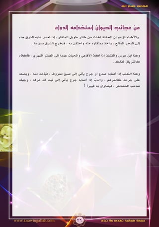 ‫عجائب صنع اهلل‬




                        ‫من عجائب الحيوان استخدامه الدواء‬
  ‫واألطباء تزعم أن الحقنة أخذت من طائر طويل المنقار ، إذا تعسر عليه الذرق جاء‬
         ‫إلى البحر المالح ، وأخذ بمنقاره منه واحتقن به ، فيخرج الذرق بسرعة .‬

  ‫وهذا ابن عرس والقنفذ إذا أكال األفاعي والحيات عمدا إلى الصتر النهري ، فأكاله‬
                                                              ‫كالترياق لذلك .‬

  ‫وهذا الثعلب إذا أصابه صدع أو جرح يأتي إلى صبغ معروف ، فيأخذ منه ، ويضعه‬
  ‫على جرحه كالمرهم ، والدب إذا أصابه جرح يأتي إلى نبت قد عرفه ، وجهله‬
                                               ‫ّ‬
                                        ‫صاحب الحشائش ، فيتداوى به فيبرأ !‬




‫‪www.knowingallah.com‬‬                  ‫62‬             ‫نسخة مجانية تهدى وال تباع‬
 