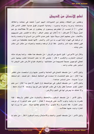 ‫عجائب صنع اهلل‬




                                           ‫تعلم اإلنسان من الحيوان‬
  ‫وكثير من العقالء يتعلم من الحيوانات البهم أموراً تنفعه في معاشه وأخالقه‬
  ‫وصناعته وحربه وحزمه وصبره ، وهداية الحيوان فوق هداية أكثر الناس قال‬
                 ‫ّ‬
  ‫تعالى : ( أم تحسب أن أكثرهم يسمعون أو يعقلون إن هم إال كاألنعام بل هم‬
                 ‫َ‬                                         ‫ّ‬
                                                           ‫َ‬        ‫ّ‬
                                                                       ‫ً‬    ‫ُ‬
  ‫أضل سبيال ) [ الفرقان : 44 ] قال أبو جعفر الباقر : واهلل ما اقتصر على تشبيههم‬
                                                                            ‫ّ‬
  ‫باألنعام ، حتى جعلهم أضل سبيال منها ، فمن هدى األنثى من السباع إذا وضعت ولدها‬
                                                 ‫ً‬
  ‫أن ترفعه في الهواء أياما تهرب به من الذر والنمل ، ألنها تضعه كقطعة من لحم ،‬
                                                         ‫ً‬
  ‫فهي تخاف عليه الذر والنمل ، فال تزال ترفعه وتضعه وتحوله من مكان إلى مكان‬
                                                                     ‫حتى يشتد .‬

  ‫وقال ابن األعرابي : قيل لشيخ من قريش : من علمك هذا كله ، وإنما يعرف مثله‬
                                 ‫َّ‬
  ‫أصحاب التجارب والتكسب ؟ قال : علمني اهلل ما علم الحمامة تقلب بيضها حتى‬
  ‫تعطي الوجهين جميعا نصيبهما من حضانتها ، ولخوف طباع األرض على البيض إذا‬
                                                       ‫ً‬
                                                    ‫استمر على جانب واحد .‬

  ‫وقيل آلخر : من علمك اللجاج في الحاجة والصبر عليها وإن استعصت حتى تظفر‬
                                                             ‫َْ‬
                                                               ‫ِْ‬
  ‫بها ؟ قال : من علم الخنفساء إذا صعدت في الحائط تسقط ، ثم تصعد ، ثم تسقط‬
                                             ‫مراراً عديدة ، حتى تستمر صاعدة .‬
  ‫وقيل آلخر : من علمك البكور في حوائجك أول النهار ال تخل به ؟ قال : من علم‬
                                                             ‫َْ‬
  ‫الطير تغدو خماصا كل بكرة في طلب أقواتها على قربها وبعدها ، ال تسأم ذلك ،‬
                                                           ‫ً‬
                                      ‫وال تخاف ما يعرض لها في الجو واألرض .‬

  ‫وقيل آلخر : من علمك السكون والتحفظ والتماوت حتى تظفر بأربك ، فإذا‬
                                                             ‫َْ‬
               ‫ِّ ّ‬
  ‫ظفرت به وثبت وثوب األسد على فريسته ؟ فقال : الذي علم السنورة أن ترصد‬
               ‫َ‬
  ‫جحر الفأرة ، فال تتحرك وال تتلوى ، وال تختلج كأنها ميتة ، حتى إذا برزت لها‬
                                                    ‫الفأرة وثبت عليها كاألسد .‬

  ‫وقيل آلخر : من علمك الصبر والجلد واالحتمال وعدم السكون ؟ قال : من علم ابا‬
                                                             ‫َْ‬




‫‪www.knowingallah.com‬‬                  ‫72‬              ‫نسخة مجانية تهدى وال تباع‬
 