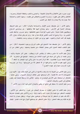‫عجائب صنع اهلل‬




  ‫أيوب صبره على األثقال واألحمال الثقيلة ، والمشي والتعب وغلظة الجمال وضربه ،‬
            ‫ّ‬
  ‫فالثقل والكل على ظهره ، ومرارة الجوع والعطش في كبده ، وجهد التعب والمشقة‬
                                    ‫مأل جوارحه وال يعدل به ذلك عن الصبر .‬

  ‫وقيل آلخر : من علمك حسن اإليثار والسماحة بالبذل ؟ قال : من علم الديك‬
                                                                ‫َْ‬
  ‫يصادف الحبة في األرض ، وهو يحتاج إليها فال يأكلها ؛ بل يستدعي الدجاج‬
  ‫ويطلبهن طلبا حثيثا ، حتى تجيء الواحدة منهن فتلقطها ، وهو مسرور بذلك طيب‬
                                                              ‫ً‬    ‫ً‬
  ‫النفس به ، وإذا وضع له الحب الكثير فرقه هنا و هنا ، وإن لم يكن هناك دجاج ، ألن‬
                                           ‫ّ‬
          ‫طبعه قد ألف البذل والجود ، فهو يرى من اللؤم أن يستبد وحده بالطعام .‬

  ‫وقيل آلخر : من علمك هذا التحيل في طلب الرزق ووجوه تحصيله ؟ قال : من‬
                                                              ‫َْ‬
  ‫علم الثعلب تلك الحيل التي يعجز العقالء عن علمها وعملها ، وهي أكثر من أن‬
                                                                     ‫تذكر .‬
  ‫ومن علم األسد إذا مشى وخاف أن يقتفى أثره ويطلب ، عفى أثر مشيته ِذن ِه ،‬
      ‫ب َ َب‬                                                            ‫َْ‬
  ‫ومن علمه أن يأتي إلى شبله في اليوم الثالث من وضعه ، فينفخ في منخريه ، ألن‬
    ‫اللبوة تضعه جرواً كالميت ، فال تزال تحرسه حتى يأتي أبوه فيفعل به ذلك ! .‬
  ‫ومن ألهم كرام األسود وأشرافها أن ال تأكل إال من فريستها ، وإذا مر بفريسة‬
                                          ‫غيره لم يدن منها ولو جهده الجوع !‬

  ‫ومن علم األنثى من الفيلة إذا دنا وقت والدتها أن تأتي إلى الماء فتلد فيه ، ألنها دون‬
  ‫الحيوانات ال تلد إال قائمة ، ألن أوصالها على خالف أوصال الحيوان ، وهي عالية ،‬
  ‫فتخاف أن تسقطه على األرض فينصدع أو ينشق ، فتأتي ماء وسطا تضعه فيه يكون‬
                   ‫ً‬
                                                    ‫كالفراش اللين والوطاء الناعم .‬
     ‫ومن علم الذباب إذا سقط في مائع أن يتقي بالجناح الذي فيه الداء دون اآلخر !‬

  ‫ومن علم الكلب إذا عاين الظباء أن يعرف المعتل من غيره ، والذكر من األنثى ،‬
                                                                        ‫َْ‬
  ‫فيقصد الذكر مع علمه بأن عدوه أشد وأبعد وثبة ، ويدع األنثى على نقصان عدوها‬
                                                    ‫ّ‬
  ‫؛ ألنه قد علم أن الذكر إذا عدا شوطا أو شوطين حقن ببوله ، وكل حيوان إذا اشتد‬
                                            ‫ً‬                           ‫ّ‬
  ‫فزعه فإنه يدركه الحقن ، وإذا حقن الذكر لم يستطع البول مع شدة العدو ، فيقل‬




‫‪www.knowingallah.com‬‬                     ‫82‬               ‫نسخة مجانية تهدى وال تباع‬
 