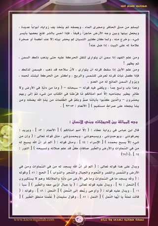 ‫عجائب صنع اهلل‬




  ‫ليسلم من مدق الحافر ومجرى الماء ، ويعمقه ثم يتخذ يف زواياه أبوابا عديدة ،‬
          ‫ً‬
  ‫ويجعل بينها وبين وجه األرض حاجزاً رقيقا ، فإذا أحس بالشر فتح بعضها بأيسر‬
                                     ‫ً‬
  ‫شيء ، وخرج منه ، ولما كان كثير النسيان لم يحفر بيته إال عند أكمة أو صخرة‬
                                               ‫عالمة له على البيت ، إذا ضل عنه!‬

  ‫ومن علم الفهد إذا سمن أن يتوارى لثقل الحركة عليه حتى يذهب ذلك السمن ،‬
                                                                      ‫ثم يظهر !‬
  ‫ومن علم األيل إذا سقط قرنه أن يتوارى ، ألن سالحه قد ذهب ، فيسمن لذلك ،‬
                                  ‫ّ‬
  ‫فإذا كمل نبات قرنه تعرض للشمس والريح ، وأكثر من الحركة ليشتد لحمه ،‬
                                               ‫ويزول السمن المانع له من العدو .‬
  ‫وهذا باب واسع جداً ، ويكفي فيه قوله – سبحانه – ( وما من دابة في األرض وال‬
                ‫ٍّ‬‫َ‬
           ‫ّ‬
           ‫َ‬                          ‫ّ ّ‬
                                       ‫َ َ‬               ‫ّ‬
  ‫طائر يطير بجناحيه إال أمم أمثالكم ما فرطنا في الكتاب من شيء ثم إلى ربهم‬
                                                         ‫َ‬                  ‫ٍِ‬
                 ‫َ َِ‬        ‫ُ‬       ‫ٌ‬     ‫ٌّ‬    ‫ّ ب َ َِ‬
  ‫يحشرون – والذين كذبوا ِآياتنا صم وبكم في الظلمات من يشإ اهلل يضلله ومن‬
                             ‫ّ‬                            ‫َ‬       ‫ّ‬
                                                                  ‫َ‬
                           ‫يشأ يجعله على صراط مستقيم ) [ األنعام : 38-39 ] .‬
                                                    ‫ٍ‬       ‫ٍ‬


                                  ‫وجه المماثلة بين الحيوانات وبني اإلنسان :‬

                                            ‫ّ‬
  ‫قال ابن عباس في رواية عطاء : ( إال أمم أمثالكم ) [ األنعام : 38 ] ، ويريد :‬
                                            ‫َ‬
  ‫يعرفونني ، ويوحدونني ، ويسبحونني ، ويحمدونني ، مثل قوله تعالى : ( وإن من‬
               ‫ّ‬
               ‫َ‬                                                       ‫ٍ ّ‬
  ‫شيء إال يسبح بحمده ) [ اإلسراء : 44 ] ، ومثل قوله : ( ألم تر أن اهلل يسبح له‬
                                                                       ‫َ‬
                                     ‫ٌّ‬
  ‫من في السماوات واألرض والطير صافات كل قد علم صالته وتسبيحه ) [ النور :‬
                                          ‫ٍ‬        ‫ّ‬
                                                   ‫َ‬                 ‫ّ‬
                                                                     ‫َ‬
                                                                   ‫41 ] .(1/76)‬

  ‫ويدل على هذا قوله تعالى : ( ألم تر أن اهلل يسجد له من في السماوات ومن في‬
                 ‫ّ‬
                 ‫َ‬                       ‫ّ‬
                                         ‫َ‬
  ‫األرض والشمس والقمر وال ُجوم والجبال والشجر والدواب ) [ الحج : 18 ] وقوله‬
                             ‫ّ‬
                             ‫َ‬      ‫ّ‬
                                    ‫َ‬               ‫ن‬
                                                    ‫ّ‬                ‫ّ‬
                                                                     ‫َ‬
  ‫: ( وهلل يسجد ما في السماوات وما في األرض من دابة والمالئكة وهم ال يستكبرون‬
                               ‫ٍّ‬                       ‫ّ‬
                                                        ‫َ‬
  ‫) [النحل : 49 ] ، ويدل عليه قوله تعالى : ( يا جبال أوبي معه والطير ) [ سبأ :‬
               ‫ّ‬
               ‫َ‬           ‫ّ‬
  ‫10 ] ، ويدل عليه قوله : ( وأوحى ربك إلى النحل ) [ النحل : 68 ] ، وقوله : (‬
                                  ‫ّ‬
                                  ‫َ‬        ‫ُ‬
                                           ‫ّ‬
         ‫ّ‬
         ‫َ‬            ‫ُل‬                                   ‫ّ‬
                                                           ‫َ‬     ‫ُ‬
                                                                 ‫ّ‬     ‫ٌ‬
  ‫قالت نملة يا أيها النمل ) [ النمل : 18 ] ، وقول سليمان ( ع ّمنا منطق الطير ) [‬




‫‪www.knowingallah.com‬‬                   ‫03‬              ‫نسخة مجانية تهدى وال تباع‬
 