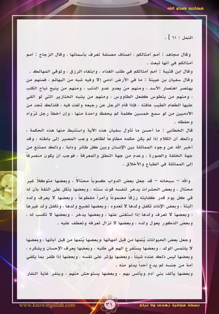 ‫عجائب صنع اهلل‬




                                                                  ‫النمل : 16 ] .‬

  ‫وقال مجاهد : أمم أمثالكم ، أصناف مصنفة تعرف بأسمائها ، وقال الزجاج : أمم‬
                                                          ‫أمثالكم في أنها تبعث .‬
    ‫وقال ابن قتيبة : أمم أمثالكم في طلب الغذاء ، وابتغاء الرزق ، وتوقي المهالك .‬
  ‫وقال سفيان بن عيينة : ما في األرض آدمي إال وفيه شبه من البهائم ، فمنهم من‬
  ‫يهتصر اهتصار األسد ، ومنهم من يعدو عدو الذئب ، ومنهم من ينبح نباح الكلب‬
  ‫، ومنهم من يتطوس كفعل الطاووس ، ومنهم من يشبه الخنازير التي لو ألقي‬
  ‫عليها الطعام الطيب عافته ، فإذا قام الرجل عن رجيعه ولغت فيه ، فلذلك تجد من‬
  ‫اآلدميين من لو سمع خمسين كلمة لم يحفظ واحدة منها ، وإن أخطأ رجل ترواه‬
      ‫ّ‬
                                                                       ‫وحفظه .‬
  ‫قال الخطابي : ما أحسن ما تأول سفيان هذه اآلية واستنبط منها هذه الحكمة ،‬
  ‫وذلك أن الكالم إذا لم يكن حكمه مطاوعا لظاهره وجب المصير إلى باطنه ، وقد‬
                                         ‫ً‬
  ‫أخبر اهلل عن وجود المماثلة بين اإلنسان وبين كل طائر ودابة ، وذلك ممتنع من‬
  ‫جهة الخلقة والصورة ، وعدم من جهة النطق والمعرفة ، فوجب أن يكون منصرفا‬
  ‫ً‬
                                               ‫إلى المماثلة في الطباع واألخالق .‬

       ‫ً‬                  ‫ً‬
  ‫واهلل – سبحانه – قد جعل بعض الدواب كسوبا محتاال ، وبعضها متوكال غير‬
                                ‫ً‬
  ‫محتال ، وبعض الحشرات يدخر لنفسه قوت سنته ، وبعضها يتكل على الثقة بأن له‬
  ‫في كل يوم قدر كفايته رزقا مضمونا وأمراً مقطوعا ، وبعضها ال يعرف ولده‬
                            ‫ً‬           ‫ً‬        ‫ً‬
  ‫ألبتة ، وبعض اإلناث تكفل ولدها ال تعدوه ، وبعضها تضيع ولدها ، وتكفل ولد غيرها‬
  ‫، وبعضها ال تعرف ولدها إذا استغنى عنها ، وبعضها يدخر ، وبعضها ال تكسب له ،‬
                 ‫وبعض الذكور يعول ولده ، وبعضها ال تزال تعرفه وتعطف عليه .‬


                             ‫ُ‬                   ‫ِ‬
  ‫وجعل بعض الحيوانات يتمها من قبل أمهاتها ،وبعضها يتمها من قبل آبائها ، وبعضها‬
                                                           ‫ُ‬
  ‫ال يلتمس الولد ، وبعضها يستفرغ الهم في طلبه ، وبعضها يعرف اإلحسان ويشكره ،‬
  ‫وبعضها ليس ذلك عنده شيئا ، وبعضها يؤثر على نفسه ، وبعضها إذا ظفر بما يكفي‬
                                                      ‫ً‬
                                             ‫أمة من جنسه لم يدع أحداً يدنو منه .‬
  ‫وبعضها يألف بني آدم ويأنس بهم ، وبعضها يستوحش منهم ، وينفر غاية النفار‬




‫‪www.knowingallah.com‬‬                   ‫13‬              ‫نسخة مجانية تهدى وال تباع‬
 