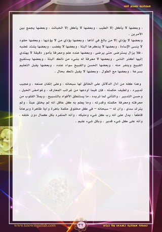 ‫عجائب صنع اهلل‬




  ‫، وبعضها ال يأكل إال الطيب ، وبعضها ال يأكل إال الخبائث ، وبعضها يجمع بين‬
                                                                      ‫األمرين .‬
  ‫وبعضها ال يؤذي إال من بالغ في أذاها ، وبعضها يؤذي من ال يؤذيها ، وبعضها حقود‬
  ‫ال ينسى اإلساءة ، وبعضها ال يذكرها ألبتة ، وبعضها ال يغضب ، وبعضها يشتد غضبه‬
  ‫، فال يزال يسترضى حتى يرضى ، وبعضها عنده علم ومعرفة بأمور دقيقة ال يهتدي‬
  ‫إليها أكثر الناس ، وبعضها ال معرفة له بشيء من ذلك ألبتة ، وبعضها يستقبح‬
  ‫القبيح وينفر منه ، وبعضها الحسن والقبيح سواء عنده ، وبعضها يقبل التعليم‬
                        ‫بسرعة ، وبعضها مع الطول ، وبعضها ال يقبل ذلك بحال .‬

  ‫وهذا كله من أدل الدالئل على الخالق لها سبحانه ، وعلى إتقان صنعه ، وعجيب‬
  ‫تدبيره ، ولطيف حكمته ، فإن فيما أودعها من غرائب المعارف ، وغوامض الحيل ،‬
  ‫وحسن التدبير ، والتأني لما تريده ، ما يستنطق األفواه بالتسبيح ، ويمأل القلوب من‬
  ‫معرفته ومعرفة حكمته وقدرته ، وما يعلم به كل عاقل أنه لم يخلق عبثا ، ولم‬
        ‫ً‬
  ‫يترك سدى ، وأن له – سبحانه – في كل مخلوق حكمة باهرة وآية ظاهرة وبرهانا‬
  ‫ً‬
  ‫قاطعا ، يدل على أنه رب كل شيء ومليكه ، وأنه المتفرد بكل كمال دون خلقه ،‬     ‫ً‬
                                      ‫وأنه على كل شيء قدير ، وبكل شيء عليم .‬




‫‪www.knowingallah.com‬‬                   ‫23‬              ‫نسخة مجانية تهدى وال تباع‬
 
