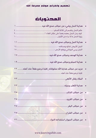 ‫تصميم واخراج موقع معرفة اهلل‬



                                ‫المحتويات‬
‫	 •هداية•النحل•وشيء•من•عجائب•صنع•اهلل•فيه ...................................... 1‬
‫عالم•النحل•ينقسم•إلى•ثالثة•أقسام•: ................................................................. 4‬
‫•كيف•يدل•النحل•بعضه•بعضاً•على•مكان•الغذاء•؟................................................... 9‬
‫رؤية•النحل•ما•ال•نراه•من•األلوان....................................................................... 01‬

‫	 •هداية•النمل•وعجائب•صنع•اهلل•فيه ................................................. 11‬
‫النمل•األبيض•غذاؤه•ومساكنه•: ....................................................................... 41‬
‫النمل•يربي•المواشي•ويفلح•األرض•:................................................................. 51‬

‫	 •هداية•الهدهد•وعجائب•صنع•اهلل•فيه ............................................... 71‬

‫	 •هداية•الحمام•وعجائب•صنع•اهلل•فيه ................................................ 91‬

                    ‫ً‬
‫	 •مزيد•من•عجائب•هداية•اهلل•مخلوقاته_كلبة•ترضع•طفال•مات•أهله........ 22‬
                                                                                          ‫ً‬
‫كلبة•ترضع•طفال•مات•أهله ............................................................................. 22‬

‫	 •المكاء•يقتل•األفعى....................................................................... 32‬

‫	 •هداية•الثعلب•وحيله...................................................................... 32‬

‫	 •من•عجائب•الذئاب ........................................................................ 52‬

‫	 •من•عجائب•القرود......................................................................... 52‬

‫	 •من•عجائب•البقر........................................................................... 52‬

‫	 •من•عجائب•الفئران ....................................................................... 52‬

‫	 •من•عجائب•الحيوان•استخدامه•الدواء ................................................ 62‬



                                ‫‪www.knowingallah.com‬‬
 