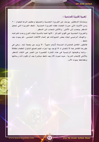 ‫عجائب صنع اهلل‬




                                                      ‫أهمية الغريزة الجنسية :‬

  ‫ويحدثنا الدكتور يوسف عن الغريزة الجنسية وأهميتها وعظيم أثرها فيقول : «‬
  ‫ومن األشياء التي حيرت العلماء كنه الغريزة الجنسية ، تلك الغريزة التي تجعل‬
                           ‫الذكر ينجذب إلى األنثى ، واألنثى تنجذب إلى الذكر .‬
  ‫والغريزة الجنسية هي أقوى الغرائز ؛ ألنها أهما بالنسبة لبقاء النوع وعدم انقراضه‬
  ‫، والهدف الرئيسي لبقاء بعض الحيوانات هو إتمام االلتقاء الجنسي ، ثم يموت بعد‬
                                                                          ‫ذلك .‬
  ‫فالطور الكامل للحشرات المسماة (ذباب مايو) ، ال يزيد عن بضعة أيام ، وهي في‬
  ‫طورها الكامل هذا ال تتغذى إذ ال توجد بها أجزاء للفم تصلح لتناول الطعام إطالقا‬
  ‫ً‬
  ‫، وإنما وظيفتها الرئيسية في هذه الفترة القصيرة من العمر هي التقاء الذكر‬
  ‫باألنثى إلنجاب الذرية ، حيث تموت األم بعد ذلك مباشرة بعد أن تكون أدت رسالتها‬
            ‫ّ‬
                                                             ‫وكذلك يموت األب.‬




‫‪www.knowingallah.com‬‬                   ‫53‬              ‫نسخة مجانية تهدى وال تباع‬
 