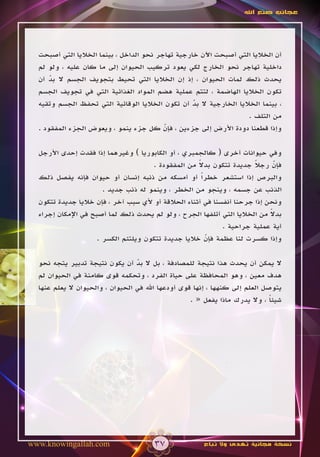 ‫عجائب صنع اهلل‬




  ‫أن الخاليا التي أصبحت اآلن خارجية تهاجر نحو الداخل ، بينما الخاليا التي أصبحت‬
  ‫داخلية تهاجر نحو الخارج لكي يعود تركيب الحيوان إلى ما كان عليه ، ولو لم‬
  ‫يحدث ذلك لمات الحيوان ، إذ إن الخاليا التي تحيط بتجويف الجسم ال بد أن‬
      ‫ّ‬
  ‫تكون الخاليا الهاضمة ، لتتم عملية هضم المواد الغذائية التي في تجويف الجسم‬
  ‫، بينما الخاليا الخارجية ال بد أن تكون الخاليا الوقائية التي تحفظ الجسم وتقيه‬
                                                   ‫ّ‬
                                                                    ‫من التلف .‬
  ‫وإذا قطعنا دودة األرض إلى جزءين ، فإن كل جزء ينمو ، ويعوض الجزء المفقود .‬
                                          ‫ّ‬

  ‫وفي حيوانات أخرى ( كالجمبري ، أو الكابوريا ) وغيرهما إذا فقدت إحدى األرجل‬
                                                     ‫ً‬
                                      ‫فإن رجال جديدة تتكون بدال من المفقودة .‬
                                                                       ‫ً‬      ‫ّ‬
  ‫والبرص إذا استشعر خطراً أو أمسكه من ذنبه إنسان أو حيوان فإنه يفصل ذلك‬
                       ‫الذنب عن جسمه ، وينجو من الخطر ، وينمو له ذنب جديد .‬
  ‫ونحن إذا جرحنا أنفسنا في أثناء الحالقة أو ألي سبب آخر ، فإن خاليا جديدة تتكون‬
                                                                            ‫ً‬
  ‫بدال من الخاليا التي أتلفها الجرح ، ولو لم يحدث ذلك لما أصبح في اإلمكان إجراء‬
                                                             ‫أية عملية جراحية .‬
                     ‫وإذا كسرت لنا عظمة فإن خاليا جديدة تتكون ويلتئم الكسر .‬
                                                       ‫ّ‬

  ‫ال يمكن أن يحدث هذا نتيجة للمصادفة ، بل ال بد أن يكون نتيجة تدبير يتجه نحو‬
                                   ‫ّ‬
  ‫هدف معين ، وهو المحافظة على حياة الفرد ، وتحكمه قوى كامنة في الحيوان لم‬
  ‫يتوصل العلم إلى كنهها ، إنها قوى أودعها اهلل في الحيوان ، والحيوان ال يعلم عنها‬
                                                    ‫شيئا ، وال يدرك ماذا يفعل « .‬
                                                                              ‫ً‬




‫‪www.knowingallah.com‬‬                   ‫73‬              ‫نسخة مجانية تهدى وال تباع‬
 