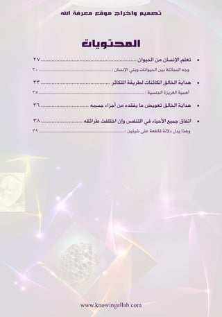‫تصميم واخراج موقع معرفة اهلل‬



                                 ‫المحتويات‬
‫	 •تعلم•اإلنسان•من•الحيوان .............................................................. 72‬
‫•وجه•المماثلة•بين•الحيوانات•وبني•اإلنسان•:....................................................... 03‬

‫	 •هداية•الخالق•الكائنات•لطريقة•التكاثر ............................................. 33‬
‫•أهمية•الغريزة•الجنسية•:................................................................................ 53‬

‫	 •هداية•الخالق•تعويض•ما•يفقده•من•أجزاء•جسمه ............................... 63‬

‫	 •اتفاق•جميع•األحياء•في•التنفس•وإن•اختلفت•طرائقه ........................... 83‬
‫وهذا•يدل•داللة•قاطعة•على•شيئين•:................................................................. 93‬




                                ‫‪www.knowingallah.com‬‬
 
