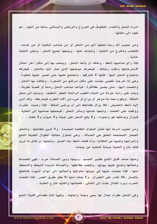 ‫عجائب صنع اهلل‬




                                                  ‫ُ‬
  ‫أمراء النحل والخدم ، فتطوف في المروج والرياض والبساتين ساعة من النهار ، ثم‬
                                                            ‫تعود إلى مكانها .‬

  ‫ومن عجيب أنه ربما لحقها أذى من النحل أو من صاحب الخلية أو من خدمه ،‬
  ‫فتغضب وتخرج من الخلية ، وتتباعد عنها ، ويتبعها جميع النحل ، وتبقى الخلية‬
                                                                         ‫خالية .‬
  ‫فإذا رأى صاحبها ذلك ، وخاف أن يأخذ النحل ، ويذهب بها إلى مكان آخر احتال‬
  ‫السترجاعها وطلب رضاها ، فيتعرف موضعها الذي صار إليه بالنحل ، فيعرفه‬
  ‫باجتماع النحل إليها ، فإنها ال تفارقها ، وتجتمع عليها حتى تصير عليها عنقوداً ،‬
  ‫وهي إذا خرجت غضبى جلست على مكان مرتفع من الشجرة ، وطافت بها النحل ،‬
  ‫وانضمت إليها ، حتى يصير كالكرة ، فيأخذ صاحب النحل رمحا أو قصبة طويلة ،‬
                    ‫ً‬
  ‫ويشد على رأسه حزمة من النبات الطيب الرائحة العطر النظيف ، ويدنيه إلى محل‬
  ‫الملكة ، ويكون معه إما مزهر أو يراع أو شيء من آالت الطرب فيحركه ، وقد أدنى‬
  ‫إليه ذلك الحشيش ، فال يزال كذلك إلى أن يرضى الملكة ، فإذا رضيت طفرت‬
  ‫ووقعت على الضغث ، وتبعها خدمها وسائر النحل ، فيحملها صاحبها إلى الخلية ،‬
        ‫فينزل ويدخلها هو وجنوده ، وال يقع النحل على جيفة وال حيوان وال طعام .‬

  ‫ومن عجيب أمرها أنها تقتل الملوك الظلمة المفسدة ، وال تدين لطاعتها ، والنحل‬
  ‫الصغار المجتمعة الخلق هي العسالة ، وهي تحاول مقاتلة الطوال القليلة النفع‬
  ‫وإخراجها ونفيها عن الخاليا ، وإذا فعلت ذلك جاد العسل ، وتجتهد أن تقتل ما تريد‬
                                     ‫قتله خارج الخلية صيانة للخلية عن جيفته .‬

  ‫ومنها صنف قليل النفع كبير الجسم ، وبينها وبين العسالة حرب ، فهي تقصدها‬
  ‫وتغتالها وتفتح عليها بيوتها ، وتقصد هالكها ، والعسالة شديدة التيقظ والتحفظ‬
  ‫منها ، فإذا هجمت عليها في بيوتها حاولتها وألجأتها إلى أبواب البيوت فتتلطخ‬
  ‫بالعسل ، فال تقدر على الطيران ، وال يفلت منها إال كل طويل العمر ، فإذا انقضت‬
                           ‫ّ‬
              ‫الحرب وبرد القتال عادت إلى القتلى ، فحملتها وألقتها خارج الخلية .‬

  ‫وفي النحل كرام عمال لها سعي وهمة واجتهاد ، وفيها لئام كسالى قليلة النفع‬




‫‪www.knowingallah.com‬‬                    ‫3‬              ‫نسخة مجانية تهدى وال تباع‬
 