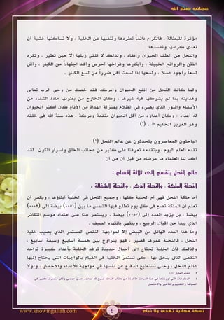 ‫عجائب صنع اهلل‬




  ‫مؤثرة للبطالة ، فالكرام دائما تطردها وتنفيها عن الخلية ، وال تساكنها خشية أن‬
                                                    ‫ً‬
                                                         ‫تعدي كرامها وتفسدها .‬
  ‫والنحل من ألطف الحيوان وأنقاه ، ولذلك ال تلقي زبلها إال حين تطير ، وتكره‬
  ‫النتن والروائح الخبيثة ، وأبكارها وفراخها أحرس وأشد اجتهاداً من الكبار ، وأقل‬
                    ‫لسعا وأجود عسال ، ولسعها إذا لسعت أقل ضرراً من لسع الكبار .‬
                                                                ‫ً‬          ‫ً‬

  ‫ولما كانت النحل من أنفع الحيوان وأبركه فقد خصت من وحي الرب تعالى‬
  ‫وهدايته بما لم يشركها فيه غيرها ، وكان الخارج من بطونها مادة الشفاء من‬
  ‫األسقام والنور الذي يضيء في الظالم بمنزلة الهداة من األنام كان أكثر الحيوان‬
  ‫له أعداء ؛ وكان أعداؤه من أقل الحيوان منفعة وبركة ، هذه سنة اهلل في خلقه‬
                                                    ‫وهو العزيز الحكيم « . (3)‬

                               ‫الباحثون المعاصرون يتحدثون عن عالم النحل (4)‬
  ‫تقدم العلم اليوم ، وبتقدمه تعرفنا على كثير من عجائب الخلق وأسرار الكون ، لقد‬
                                    ‫أكد لنا العلماء ما عرفناه من قبل أن من أن‬

                                                       ‫عالم النحل ينقسم إلى ثالثة أقسام :‬

                                         ‫النحلة الملكة ، والنحلة الذكر ، والنحلة الشغالة .‬

  ‫أما ملكة النحل فهي أم الخلية كلها ، وجميع النحل في الخلية أبناؤها ، ويكفي أن‬
  ‫تعلم أن الملكة تضع في كل يوم تطلع فيها الشمس ما بين (1500) بيضة إلى (2000)‬
  ‫بيضة ، بل يزيد العدد إلى (3500) بيضة . ويستمر هذا على امتداد موسم التكاثر‬
                               ‫الذي يبدأ من إقبال الربيع ، وينتهي بانتهاء الصيف .‬
  ‫وما هذا العدد الهائل من البيض إال لمواجهة النقص المستمر الذي يصيب خلية‬
  ‫النحل ، فالنحلة عمرها قصير ، فهو يتراوح بين خمسة أسابيع وسبعة أسابيع ،‬
  ‫ولذلك فإن الخلية تحتاج إلى أجيال جديدة ترفد الخلية بأعداد كبيرة تواجه‬
                                                                      ‫ّ‬
  ‫النقص الذي يلحق بها ، كي تستمر الخلية في القيام بالواجبات التي يحتاج إليها‬
                                               ‫ّ‬
  ‫عالم النحل ، وحتى تستطيع الدفاع عن نفسها في مواجهة األعداء واألخطار ، ولوال‬
                                                                                           ‫شفاء العليل :101‬  ‫3‬
     ‫المعلومات التي أوردناها في هذا المبحث مأخوذة من كتاب النحلة تسبح هلل لمحمد حسن حمصي ولكن بتصرف كثير في‬  ‫4‬
                                                                            ‫الصياغة والتقديم والتأخير واالختصار‬




‫‪www.knowingallah.com‬‬                                  ‫4‬                    ‫نسخة مجانية تهدى وال تباع‬
 