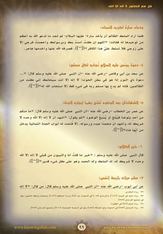 ‫قل مع الكون ال إله اال اهلل‬




                                                                              ‫ودعاء سارة لكرب النساء:‬

  ‫فلما أراد الملك الظالم أن يأخذ سارة- عليها السالم- لم تجد ما تدعو اهلل به أعظم‬
  ‫من توحيدها له فقالت: «اللهم إن كنت آمنت بك وبرسولك وأحصنت فرجي إال‬
            ‫ُ‬                        ‫ُ‬     ‫ُ‬
     ‫على زوجي فال تسلط علي هذا الكافر»([232]). فصرفه اهلل عنها وأخدمها هاجر.‬
                                                       ‫ّ‬
                                                       ‫َ‬


                                                             ‫ُ‬
                                                ‫4- دعوة يونس عليه السالم تجاب لكل مسلم:‬

  ‫عن سعد بن أبي وقاص –رضي اهلل عنه –أن النبي صلى اهلل عليه وسلم قال: «...‬
  ‫دعوة ذي النون إذا هو في بطن الحوت: ال إله إال أنت سبحانك إني كنت من‬
       ‫الظالمين، فإنه لم يدع بها مسلم ربه في شيء قط إال استجاب اهلل له»([332]).‬
                                      ‫ٍ‬


                                                               ‫ُ‬
                                          ‫5- الشهادتان بعد الوضوء تفتح بهما أبواب الجنة:‬

  ‫عن عمر بن الخطاب –رضي اهلل عنه –أن النبي صلى اهلل عليه وسلم قال: «ما منكم‬
  ‫من أحد يتوضأ فيبلغ أو يسبغ الوضوء »ثم يقول: «أشهد أن ال إله إال اهلل وحده ال‬
                                             ‫َ‬      ‫ُْ ُ‬      ‫ُْ‬         ‫ٍ‬
                                     ‫ُ‬
  ‫شريك له، وأشهد أن محمدا عبده ورسوله. إال فتحت له أبواب الجنة الثمانية يدخل‬
                                                      ‫ً‬
                                                            ‫من أ ِّها شاء»([432]).‬
                                                                           ‫ي‬


                                                                                               ‫6- خير الكالم:‬

  ‫قال النبي صلى اهلل عليه وسلم : «خير ما قلت أنا والنبيون من قبلي ال إله إال اهلل‬
                                       ‫ُ‬
          ‫وحده ال شريك له، له الملك وله الحمد وهو على كل شيء قدير»([ ]).‬
             ‫532‬




                                                                             ‫7- عشر مرات بأربعة أنفس:‬

  ‫عن أبي أيوب –رضي اهلل عنه –أن النبي صلى اهلل عليه وسلم قال: من قال: «ال إله‬
                                                                                                       ‫232 رواه البخاري.‬
  ‫332 رواه أحمد في المسند (1/170)، والترمذي (3500) في الدعوات، باب (85)، ورواه الحاكم (1/505)، وصححه ووافقه الذهبي- وهو‬
                                                                                               ‫في صحيح الترمذي (3752).‬
                                                                                        ‫432 رواه مسلم (234) في الطهارة.‬
          ‫532 رواه الترمذي (3579) في الدعوات وهو المشكاة (2598) وهو في السلسلة الصحيحة (1503)، وصحيح الترمذي (3837).‬




‫‪www.knowingallah.com‬‬                                      ‫99‬                      ‫نسخة مجانية تهدى وال تباع‬
 