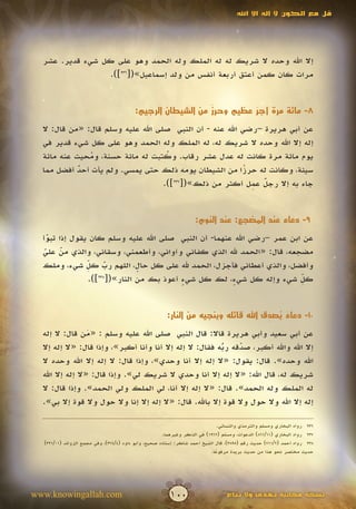 ‫قل مع الكون ال إله اال اهلل‬




  ‫إال اهلل وحده ال شريك له له الملك وله الحمد وهو على كل شيء قدير. عشر‬
                 ‫مرات كان كمن أعتق أربعة أنفس من ولد إسماعيل»([632]).‬


                                                            ‫ٌ‬
                                         ‫8- مائة مرة أجر عظيم وحرز من الشيطان الرجيم:‬
                                                                      ‫ٌ‬
  ‫عن أبي هريرة –رضي اهلل عنه - أن النبي صلى اهلل عليه وسلم قال: «من قال: ال‬
  ‫إله إال اهلل وحده ال شريك له، له الملك وله الحمد وهو على كل شيء قدير في‬
  ‫يوم مائة مرة كانت له عدل عشر رقاب. وكتبت له مائة حسنة، ومحيت عنه مائة‬
               ‫ُ‬                     ‫ُ‬
  ‫سيئة، وكانت له حرزا من الشيطان يومه ذلك حتى يمسي. ولم يأت أحد أفضل مما‬
            ‫ٌ‬                                              ‫ً‬
                                                             ‫ٌ ِ‬
                                    ‫جاء به إال رجل عمل أكثر من ذلك»([ ]).‬
                                       ‫732‬




                                                                   ‫9- دعاء عند المضجع: عند النوم:‬

  ‫عن ابن عمر –رضي اهلل عنهما- أن النبي صلى اهلل عليه وسلم كان يقول إذا تبوأ‬
    ‫ّ‬
    ‫َ‬
  ‫مضجعه، قال: «الحمد هلل الذي كفاني وآواني، وأطعمني، وسقاني، والذي من علي‬
   ‫ّ ّ‬
   ‫َ َ‬
               ‫ِ‬
  ‫وأفضل، والذي أعطاني فأجزل، الحمد هلل على كل حال، اللهم رب كل شيء، وملك‬
               ‫ّ‬     ‫ّ‬
                     ‫َ‬      ‫ٍ‬
               ‫كل شيء وإله كل شي ٍ، لك كل شيء أعوذ بك من النار»([ ]).‬
                  ‫832‬
                                       ‫ٍ‬              ‫ء‬                 ‫ِّ‬


                                                       ‫01- دعاء يصدق اهلل قائله وينجيه من النار:‬
                                                                                    ‫ٌ ُ ِّ‬
  ‫عن أبي سعيد وأبي هريرة قاال: قال النبي صلى اهلل عليه وسلم : «من قال: ال إله‬
                  ‫َ‬
  ‫إال اهلل واهلل أكبر، صدقه ربه فقال: ال إله إال أنا وأنا أكبر»، وإذا قال: «ال إله إال‬
                                                          ‫ُ‬
                                                          ‫ّ‬     ‫ّ‬
                                                                ‫َ‬
  ‫اهلل وحده». قال: يقول: «ال إله إال أنا وحدي»، وإذا قال: ال إله إال اهلل وحده ال‬
  ‫شريك له، قال اهلل: «ال إله إال أنا وحدي ال شريك لي». وإذا قال: «ال إله إال اهلل‬
  ‫له الملك وله الحمد». قال: «ال إله إال أنا، لي الملك ولي الحمد». وإذا قال: ال‬
  ‫إله إال اهلل وال حول وال قوة إال باهلل. قال: «ال إله إال إنا وال حول وال قوة إال بي».‬

                                                                              ‫632 رواه البخاري ومسلم والترمذي والنسائي.‬
                                                      ‫732 رواه البخاري (11/168) الدعوات، ومسلم (2691) في الذكر وغيرهما.‬
  ‫832 رواه أحمد (2/117) حديث رقم (5983)، قال الشيخ أحمد شاكر: إسناده صحيح، وأبو داود (4/473)، وفي مجمع الزوائد (10/123)‬
                                                                          ‫حديث مختصر نحو هذا من حديث بريدة مرفوعا.‬
                                                                             ‫ً‬




‫‪www.knowingallah.com‬‬                                    ‫001‬                      ‫نسخة مجانية تهدى وال تباع‬
 