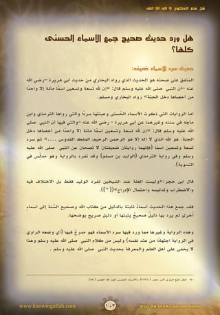 ‫قل مع الكون ال إله اال اهلل‬




          ‫هل ورد حديث صحيح جمع األسماء الحسنى‬
                                        ‫كلها؟‬

                                                             ‫حديث سرد األسماء ضعيف:‬

  ‫المتفق على صحته هو الحديث الذي رواه البخاري من حديث أبي هريرة –رضي اهلل‬
  ‫عنه –أن النبي صلى اهلل عليه وسلم قال: «إن هلل تسعة وتسعين اسما مائة إال واحدا‬
   ‫ً‬              ‫ً‬
                                   ‫من أحصاها دخل الجنة» رواه البخاري ومسلم.‬

  ‫أما الروايات التي ذكرت األسماء الحسنى وعينتها سردا والتي رواها الترمذي وابن‬
                            ‫ً‬               ‫ُ‬
  ‫ماجه في سننه وغيرهما عن أبي هريرة - رضي اهلل عنه –والتي فيها أن النبي صلى‬
  ‫اهلل عليه وسلم قال: «إن هلل تسعة وتسعين اسما مائة إال واحدا من أحصاها دخل‬
                   ‫ً‬              ‫ً‬
  ‫الجنة. هو اهلل الذي ال إله إال هو الرحمن الرحيم، الملك القدوس .....» ثم سرد‬
  ‫تسعة وتسعين اسما (فإنهما روايتان ضعيفتان ال تصحان عن النبي صلى اهلل عليه‬
                                                            ‫ً‬
        ‫ِّ‬
  ‫وسلم وفي رواية الترمذي (الوليد بن مسلم) وقد تفرد بالرواية وهو مدلس في‬
                                                                    ‫التسوية).‬

  ‫قال ابن حجر:«وليست العلة عند الشيخين تفرد الوليد فقط بل االختالف فيه‬
                                ‫واالضطراب وتدليسه واحتمال اإلدراج»([042]).‬

  ‫فقد جمع هذا الحديث أسماء ثابتة بالدليل من كتاب اهلل وصحيح السنة إلى أسماء‬
  ‫ٍ‬           ‫ُ‬
              ‫ّ‬                                     ‫ً‬
                                                         ‫ٌ‬
                     ‫أخرى لم يرد بها دليل صحيح يثبتها أو دليل صريح يوضحها.‬
                                                  ‫ٌ‬                       ‫ُ‬

  ‫وهذه الرواية وغيرها مما ورد فيها سرد األسماء فهو مدرج فيها (أي وضعه الراوي‬
                        ‫ٌ‬
  ‫في الرواية اجتهادا من عند نفسه) وليس من كالم النبي صلى اهلل عليه وسلم وهذا‬
                                                            ‫ً‬
            ‫ال يخفى على أهل العلم والمعرفة بحديث النبي صلى اهلل عليه وسلم .‬




                              ‫042 انظر فتح الباري البن حجر (11/219)، واألسماء الحسنى لعبد اهلل الغصن (155).‬




‫‪www.knowingallah.com‬‬                      ‫201‬                       ‫نسخة مجانية تهدى وال تباع‬
 