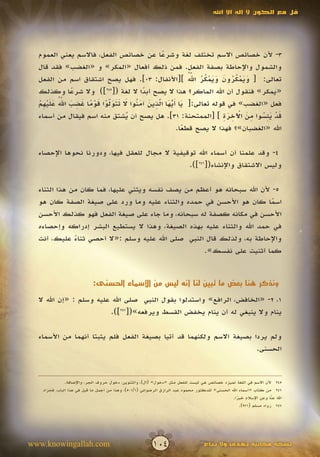 ‫قل مع الكون ال إله اال اهلل‬




  ‫3- ألن خصائص االسم تختلف لغة وشرعا عن خصائص الفعل، فاالسم يعني العموم‬
                                                ‫ً‬
  ‫والشمول واإلحاطة بصفة الفعل. فمن ذلك أفعال «المكر» و «الغضب» فقد قال‬
                                                          ‫َ َ ْ ُ ُ َ َ َ ْ ُ ُ ُّ‬
                                                           ‫َ‬
  ‫تعالى: [ ويمكرون ويمكر اهلل ][األنفال: 30]. فهل يصح اشتقاق اسم من الفعل‬
  ‫«يمكر» فنقول أن اهلل الماكر؟ هذا ال يصح أبدا ال لغة ([542]) وال شرعا وكذلك‬
               ‫ً‬                          ‫ً‬
  ‫َ َ ّ َ ّ ِ َ َ ن َ َ َ َ ّ ْ َ ْ ً َ ِ َ ُّ َ َ ْ ِ ْ‬
             ‫َ‬
  ‫فعل «الغضب» في قوله تعالى:[ يا أيها الذين آم ُوا ال تتولوا قوما غضب اهلل عليهم‬
                             ‫َ‬                 ‫ُ َ‬
                                                                       ‫َ ْ َِ ُ ِ َ ْ ِ َ ِ‬
  ‫قد يئسوا من اآلخرة ] [الممتحنة: 13]. هل يصح أن يشتق منه اسم فيقال من أسماء‬
                                     ‫ُ‬
                                                      ‫اهلل «الغضبان»؟ فهذا ال يصح قطعا.‬
                                                        ‫ً‬

  ‫4- وقد علمنا أن أسماء اهلل توقيفية ال مجال للعقل فيها، ودورنا نحوها اإلحصاء‬
                                                ‫وليس االشتقاق واإلنشاء([642]).‬

  ‫5- ألن اهلل سبحانه هو أعظم من يصف نفسه ويثني عليها، فما كان من هذا الثناء‬
  ‫اسما كان هو األحسن في حمده والثناء عليه وما ورد على صيغة الصفة كان هو‬  ‫ً‬
  ‫األحسن في مكانه كصفة له سبحانه، وما جاء على صيغة الفعل فهو كذلك األحسن‬
  ‫في حمد اهلل والثناء عليه بهذه الصيغة، وهذا ال يستطيع البشر إدراكه وإحصاءه‬
  ‫واإلحاطة به، ولذلك قال النبي صلى اهلل عليه وسلم :«ال أحصي ثناء عليك، أنت‬
              ‫ً‬
                                                   ‫كما أثنيت على نفسك».‬


                           ‫ونذكر هنا بعض ما تبين لنا أنه ليس من األسماء الحسنى:‬

  ‫1، 2- «الخافض، الرافع» واستدلوا بقول النبي صلى اهلل عليه وسلم : «إن اهلل ال‬
                         ‫ينام وال ينبغي له أن ينام يخفض القسط ويرفعه»([742]).‬

  ‫ولم يردا بصيغة االسم ولكنهما قد أتيا بصيغة الفعل فلم يثبتا أنهما من األسماء‬
                                                                      ‫الحسنى.‬


              ‫542 ألن االسم في اللغة تميزه خصائص هي ليست للفعل مثل «دخول» (ال)، والتنوين، دخول حروف الجر، واإلضافة.‬
   ‫642 من كتاب «أسماء اهلل الحسنى» للدكتور محمود عبد الرازق الرضواني (1/105)، وهذا من أجمل ما قيل في هذا الباب، فجزاه‬
                                                                                               ‫اهلل عنا وعن اإلسالم خيرا.‬
                                                                                                  ‫ً‬                 ‫ّ‬
                                                                                                                    ‫َ‬
                                                                                                    ‫742 رواه مسلم (179).‬




‫‪www.knowingallah.com‬‬                                     ‫401‬                      ‫نسخة مجانية تهدى وال تباع‬
 