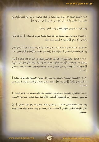 ‫قل مع الكون ال إله اال اهلل‬




  ‫َ تِ ّ َ ْ َ َ ُ َ تِ ّ َ ْ‬
      ‫ُ‬
  ‫3، 4- «المعز المذل»: وحجة من أثبتها في قوله تعالى:[ و ُعز من تشاء و ُذل من‬
                       ‫ُ‬
                                         ‫َ َ ُ ب َ ِ َ ْ َ ْ ُ ِ ّ َ َ َ ُ ِّ َ ْ ٍ َ ِ ٌ‬
                        ‫تشاء ِيدك الخير إنك على كل شيء قدير ][آل عمران: 26].‬
                                                                ‫َ‬

                                   ‫وهما أيضا ال يثبتان ألنهما فعالن وهما (تعز، وتذل).‬
                                                                             ‫ً‬

           ‫َ ّ‬
  ‫إ ّ ََ َ ْ ُ ُ‬
  ‫5- العدل: وقد جاء على صيغة أمر اهلل فيها بالعدل في قوله تعالى: [ ِن اهلل يأمر‬
                                                                 ‫ب ْ َ ْ ِ َ ِْ ْ َ ِ‬
                                   ‫ِالعدل واإلحسان ][النحل: 90].فلم يثبت أيضا.‬
                                      ‫ً‬

  ‫6- الجليل: وهذه الصيغة أيضا لم ترد في الكتاب وال في السنة الصحيحة ولكن الذي‬
                                                       ‫ً‬
                 ‫ََ َ َ ْ ُ َ ب َ ِ ْ َ َ ِ َ ِْ ْ َ ِ‬
  ‫ورد في ذلك قوله تعالى:[ تبارك اسم ر ِّك ذي الجالل واإلكرام ][الرحمن: 78].‬

                                                             ‫ُْ ِ‬
  ‫7، 8- «الباعث، والمحصي» وقد جاء أفعالهما فقط في القرآن قال تعالى: [ يوم‬
  ‫ََْ‬
  ‫َ ْ َ ث ُ ُ ّ ُ َ ِ ً َ ُ َ ِّ ئ ُ ْ ب َ َ ِ ل أ ْ َ ُ ّ ُ َ َ ُ ُ َ ّ ُ َ َ ُ ِّ َ ْ ٍ َ ِ ٌ‬
                         ‫َ‬             ‫َ‬
  ‫يبع ُهم اهلل جميعا فينب ُهم ِما عم ُوا َحصاه اهلل ونسوه واهلل على كل شيء شهيد‬   ‫َ‬
  ‫][المجادلة: 6]. وقد وردا في صيغتي أفعال. وهما (يبعثهم، أحصاه) وهما ليسا من‬
                                                                                    ‫األسماء.‬

  ‫9، 01- «المبدئ، المعيد» واستند من سمى اهلل بهذين االسمين على قوله تعالى: [‬
                                                           ‫ِّ ُ ُ َ ُ ْ ِ ُ َ ُ ِ ُ‬
  ‫إنه هو يبدئ ويعيد ][البروج: 13]، وهما فعالن كما ترى (يبدء، ويعيد) وليسا في‬     ‫َ‬
                                                                         ‫األسماء.‬

  ‫11، 12- «المحي، المميت» واستند من أطلقهما على اهلل سبحانه إلى قوله تعالى: [‬
                                                                ‫ُ‬     ‫ُْ‬
                                                 ‫ُ َ ُ ْ ي َ ُ ِ ُ َ َِ ْ ِ ت ْ َ ُ َ‬
  ‫هو يح ِي ويميت وإليه ُرجعون ] [يونس: 56]،وهما أيضا فعالن وليسا من األسماء.‬
                           ‫ً‬

  ‫وقد جاءت لفظة محيى مقيدة ال يستقيم معناها بمفردها وهو قوله تعالى: [ ِن‬
  ‫إّ‬
  ‫َ‬
        ‫ً‬     ‫ً‬                                     ‫ِّ أْ َ َ َُ ْ ي َْ َْ‬
  ‫الذي َحياها لمح ِي الموتى ][فصلت: 39]، وهكذا لم يثبت االسم أيضا مفردا بهذه‬
                                                                          ‫َ‬
                                                                     ‫الصيغة.‬




‫‪www.knowingallah.com‬‬                         ‫501‬                 ‫نسخة مجانية تهدى وال تباع‬
 