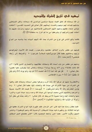 ‫قل مع الكون ال إله اال اهلل‬




                                ‫تمهيد في تاريخ الشرك والتوحيد‬
                                ‫ِّ‬
 ‫إن اهلل سبحانه قد خلق العباد جميعا مسلمين موحدين هلل سبحانه، ولكن الشياطين‬
                                             ‫ً‬
 ‫جاءتهم فبدلت لهم دينهم وأفسدت إيمانهم. قال تعالى في الحديث القدسى: «خلقت‬
 ‫عبادي حنفاء كلهم وإنهم أتتهم الشياطين فاجتالتهم عن دينهم وحرمت عليهم ما‬
             ‫ّ‬
             ‫َ‬
               ‫أحللت لهم وأمرتهم أن يشركوا بي ما لم أنزل به سلطا ًا»([11]).‬
                        ‫ن‬

 ‫فكلما وقع الناس في نوع من الشرك بعث اهلل إليهم أنبياءه بما يناسبه من أنواع‬
                                                                   ‫التوحيد.‬

 ‫فمنهم من كفر بالرب الخالق؛ كثمود وفرعون... فبعث اهلل األنبياء ليعرفوهم‬
       ‫ِ‬
       ‫ُ ّ‬
  ‫َ أ ْ ِ َ َ َِ َ ب َ‬
 ‫بربهم وخالقهم كما قال موسى(عليه السالم) لفرعون: « وَهديك إلى ر ِّك‬
                                                   ‫فتخشى« [النازعات: 19].‬
                                                                     ‫ََ ْ َ‬

 ‫ومنهم من كفر من باب أسماء اهلل وصفاته؛ كاليهود والنصارى، الذين قالوا: «إن‬
 ‫اهلل ثالث ثالثة»، وإن «له زوجة وولد» سبحانه وتعالى عما يقولون علوا كبيرا‬
              ‫َ ْ َِ ْ َ َ ْ ُ َ ْ‬ ‫ُّ ّ َ ُ‬
                                       ‫َ َ‬      ‫ُ ْ ُ َ ُّ أ َ ٌ‬
                                                       ‫َ‬
 ‫.قال تعالى: « قل هو اهلل َحد (1) اهلل الصمد (2) لم يلد ولم يولد (3) ولم يكن‬
  ‫ََْ َُ ْ‬
                                             ‫له كفوا َحد (4) « سورة اإلخالص‬
                                                                 ‫َُ ُ ُ ً أ َ ٌ‬

 ‫واألكثرية منهم لو عرفوا اهلل بأنه الرب وعرفوا بعض أسمائه وصفاته فقد وقعوا‬
 ‫في الشرك من جهة االشراك في عبادة اهلل واتخاذه إلها، كما قال تعالى: « وما‬
   ‫ََ‬                          ‫ً‬
                                              ‫ُ ْ ِ ُ أ ْ َ ُ ُ ْ ب ّ ِ إّ َ ُ ْ ُ ْ ِ ُ َ‬
                                                                  ‫َ َ‬
 ‫يؤمن َكثرهم ِاهلل ِال وهم مشركون « [يوسف: 106]، فبعث اهلل األنبياء جميعا‬
   ‫ً‬
 ‫وآخرهم وخاتمهم النبي محمد ليدعوا إلى عبادة اهلل وحده ونبذ عبادة غيره والتبرأ‬
  ‫َ َ َ ْ َ َ ْ َ ِ ُ ِّ ُ ّ ٍ‬
 ‫منها واتخاذه إلها واحدا معبودا ال شريك له. قال تعالى: « ولقد بعثنا في كل أمة‬
     ‫َ‬                                                 ‫ً‬         ‫ً‬     ‫ً‬
                                                         ‫ََّ َ ْ َ ِ ُ‬   ‫َ ُ ً أِ ْ ُُ‬
                               ‫رسوال َن اعبدوا اهلل واجتنبوا الطاغوت « [النحل: 36].‬
                                              ‫ّ ُ َ‬
                                                  ‫َ‬

 ‫فلما كان زمننا هذا فيه فتن آخر الزمان؛ فقد ظهرت فيه أنواع الشرك كلها في‬
 ‫أنواعه الثالثة، بل وظهرت فيه عبادة الشيطان، «وحسبنا اهلل ونعم الوكيل»، وانتشر‬
                                                                   ‫ُ ِّ‬
 ‫الجهل وقلبت األمور، كما أخبر بذلك المعصوم قال: «فتن كقطع الليل المظلم،‬
                                                                         ‫رواه مسلم (5019).‬   ‫1‬




‫‪www.knowingallah.com‬‬                          ‫1‬                ‫نسخة مجانية تهدى وال تباع‬
 