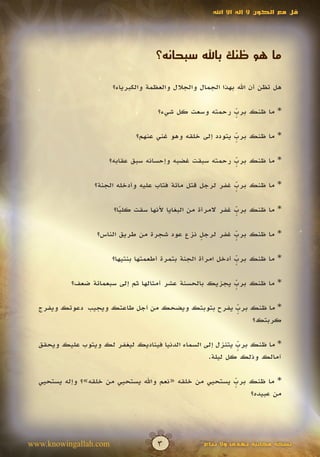 ‫قل مع الكون ال إله اال اهلل‬




                                    ‫ما هو ظنك باهلل سبحانه؟‬

                       ‫هل تظن أن اهلل بهذا الجمال والجالل والعظمة والكبرياء؟‬

                                     ‫* ما ظنك برب رحمته وسعت كل شيء؟‬
                                                        ‫ٍّ‬

                              ‫* ما ظنك برب يتودد إلى خلقه وهو غني عنهم؟‬
                                                           ‫ٍّ‬

                      ‫* ما ظنك برب رحمته سبقت غضبه وإحسانه سبق عقابه؟‬
                                                         ‫ٍّ‬

                  ‫* ما ظنك برب غفر لرجل قتل مائة فتاب عليه وأدخله الجنة؟‬
                                                            ‫ٍّ‬

                       ‫* ما ظنك برب غفر المرأة من البغايا ألنها سقت كلبا؟‬
                         ‫ً‬                                   ‫ٍّ‬

                  ‫* ما ظنك برب غفر لرجل نزع عود شجرة من طريق الناس؟‬
                                              ‫ٍ‬        ‫ٍّ‬

                       ‫* ما ظنك برب أدخل امرأة الجنة بتمرة أطعمتها بنتيها؟‬
                                                              ‫ٍّ‬

           ‫* ما ظنك برب يجزيك بالحسنة عشر أمثالها ثم إلى سبعمائة ضعف؟‬
                                                         ‫ٍّ‬

  ‫* ما ظنك برب يفرح بتوبتك ويضحك من أجل طاعتك ويجيب دعوتك ويفرج‬
                                                   ‫ٍّ‬
                                                       ‫كربتك؟‬

  ‫* ما ظنك برب يتنزل إلى السماء الدنيا فيناديك ليغفر لك ويتوب عليك ويحقق‬
                                                            ‫ٍّ‬
                                                   ‫آمالك وذلك كل ليلة.‬

  ‫* ما ظنك برب يستحيي من خلقه «نعم واهلل يستحيي من خلقه»؟ وإله يستحيي‬
                                                         ‫ٍّ‬
                                                             ‫من عبيده؟‬




‫‪www.knowingallah.com‬‬                 ‫3‬             ‫نسخة مجانية تهدى وال تباع‬
 