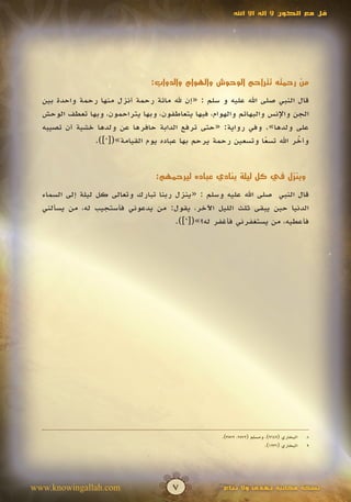 ‫قل مع الكون ال إله اال اهلل‬




                                ‫من رحمته تتراحم الوحوش والهوام والدواب:‬

  ‫قال النبي صلى اهلل عليه و سلم : «إن هلل مائة رحمة أنزل منها رحمة واحدة بين‬
  ‫الجن واإلنس والبهائم والهوام، فبها يتعاطفون، وبها يتراحمون، وبها تعطف الوحش‬
  ‫على ولدها». وفي رواية: «حتى ترفع الدابة حافرها عن ولدها خشية أن تصيبه‬
               ‫وأخر اهلل تسعا وتسعين رحمة يرحم بها عباده يوم القيامة»([8]).‬
                                                                 ‫ً‬        ‫ّ‬
                                                                          ‫َ‬


                                 ‫وينزل في كل ليلة ينادي عباده ليرحمهم:‬

  ‫قال النبي صلى اهلل عليه وسلم : «ينزل ربنا تبارك وتعالى كل ليلة إلى السماء‬
  ‫الدنيا حين يبقى ثلث الليل اآلخر، يقول: من يدعوني فأستجيب له، من يسألني‬
                                       ‫فأعطيه، من يستغفرني فأغفر له؟»([9]).‬




                                                    ‫البخاري (9469)، ومسلم (2752، 2753).‬   ‫8‬
                                                                        ‫البخاري (6321).‬   ‫9‬




‫‪www.knowingallah.com‬‬                  ‫7‬              ‫نسخة مجانية تهدى وال تباع‬
 