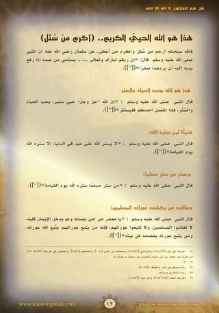 ‫قل مع الكون ال إله اال اهلل‬




           ‫هذا هو اهلل الحيي الكريم.. (أكرم من سئل)‬
              ‫ُ‬                   ‫ُّ‬
  ‫فاهلل سبحانه أرحم من سئل وأكرم من أعطى. عن سلمان رضي اهلل عنه أن النبي‬
                                                       ‫ُ‬
  ‫صلى اهلل عليه وسلم قال: «إن ربكم تبارك وتعالى .....، يستحي من عبده إذا رفع‬
                                                      ‫ِ ً‬
                                             ‫يديه إليه أن يردهما صفرا»([22]).‬


                                                                      ‫هذا هو اهلل يحب الحياء والستر‬

  ‫قال النبي صلى اهلل عليه وسلم : «إن اهلل –عز وجل- حيي ستير، يحب الحياء‬
                        ‫ّ‬
                        ‫َ‬   ‫ّ‬
                            ‫َ‬
                                ‫والستر، فإذا اغتسل أحدكم فليستتر»([32]).‬
                                                                   ‫ّْ‬


                                                                                          ‫هني ًا لمن ستره اهلل:‬
                                                                                                          ‫ئ‬

  ‫قال النبي صلى اهلل عليه وسلم : «ال يستر اهلل على عبد في الدنيا، إال ستره اهلل‬
                                                             ‫يوم القيامة»([42]).‬


                                                                                      ‫ويستر من ستر مسلما:‬
                                                                                        ‫ً‬
   ‫قال النبي صلى اهلل عليه وسلم : «من ستر مسلما ستره اهلل يوم القيامة»([52]).‬
                                  ‫ً‬


                                                              ‫ويعاقب من يكشف عورات المسلمين:‬

  ‫قال النبي صلى اهلل عليه وسلم : «يا معشر من آمن بلسانه ولم يدخل اإليمان قلبه،‬
  ‫ال تغتابوا المسلمين، وال تتبعوا عوراتهم، فإنه من يتبع عوراتهم، يتبع اهلل عورته،‬
                 ‫ّ‬
                 ‫َ‬
                                        ‫ومن يتبع عورته يفضحه في بيته»([62]).‬

  ‫أخرجه أبو داود (2/1488)، والترمذي (5/3556)، وصححه ابن حبان (2400)، والحاكم (1/497)، والخطيب في تاريخه (3/235، 236)‬      ‫22‬
                                                                ‫طرق عن جعفر بن أبي عثمان النهدي عن سلمان مرفوعا له.‬
                                                                     ‫ً‬                                                    ‫من‬
                                                                                                                      ‫‪v‬‬   ‫32‬
                                                                                   ‫رواه مسلم، في البر والصلة، (4/2002).‬   ‫42‬
                                                                                                   ‫رواه البخاري ومسلم.‬    ‫52‬
                                                                           ‫أخرجه أحمد (4/420/421)، وأبو داود (5/4880).‬
                                                                           ‫ٍ‬                                              ‫62‬




‫‪www.knowingallah.com‬‬                                       ‫21‬                      ‫نسخة مجانية تهدى وال تباع‬
 