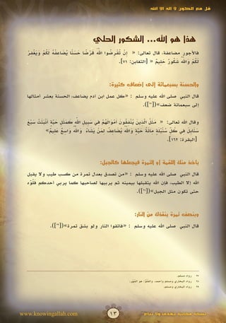 ‫قل مع الكون ال إله اال اهلل‬




                                      ‫هذا هو اهلل... الشكور الحلي‬
  ‫ََّ َ ْ ً َ َ ن ُ َ ِ ْ ُ َ ُ ْ َ َ ْ ِ ْ‬
  ‫فاألجور مضاعفة، قال تعالى: « ِن ُقرضوا اهلل قرضا حس ًا يضاعفه لكم ويغفر‬
                                            ‫إ ْ تْ ِ ُ‬
                                                                  ‫َ ُ ْ َ ُّ َ ُ ٌ َ ِ ٌ‬
                                                                               ‫َ‬
                                                 ‫لكم واهلل شكور حليم « [التغابن: 17].‬


                                               ‫والحسنة بسبعمائة إلى أضعاف كثيرة:‬
                                                      ‫ٍ‬
  ‫قال النبي صلى اهلل عليه وسلم : «كل عمل ابن آدم يضاعف، الحسنة بعشر أمثالها‬
                                                  ‫إلى سبعمائة ضعف»([72]).‬


  ‫َ َ ُ ّ ِ َ ُ ْ ِ ُ َ أ ْ َ َ ُ ْ ِ َ ب ِ ِّ َ َ َ ِ َ ّ ٍ َ ْ َ َ ْ َ ْ َ‬
                                  ‫َ‬
  ‫وقال اهلل تعالى: « مثل الذين ينفقون َموالهم في س ِيل اهلل كمثل حبة أنبتت سبع‬
                    ‫َ‬                                                ‫َ‬
                  ‫َ َ ب َ ِ ُ ِّ ُ ْ ُ َ ٍ ِ َ ُ َ ّ ٍ َ ّ ُ ُ َ ِ ُ ِ َ ْ َ َ ُ َ ّ ُ َ ِ ٌ َ ِ ٌ‬
                                ‫َ‬                         ‫َ‬
              ‫سنا ِل في كل سنبلة مائة حبة واهلل يضاعف لمن يشاء واهلل واسع عليم»‬
                                                                  ‫َ‬
                                                                                   ‫[البقرة: 261].‬


                                          ‫يأخذ منك اللقمة أو التمرة فيجعلها كالجبل:‬

  ‫قال النبي صلى اهلل عليه وسلم : «من تصدق بعدل تمرة من كسب طيب وال يقبل‬
  ‫اهلل إال الطيب، فإن اهلل يتقبلها بيمينه ثم يربيها لصاحبها كما يربي أحدكم ف ُوه‬
   ‫َلّ‬
   ‫َ‬
                                                ‫حتى تكون مثل الجبل»([82]).‬


                                                              ‫وبنصف تمرة ينقذك من النار:‬

              ‫قال النبي صلى اهلل عليه وسلم : «فاتقوا النار ولو بشق تمرة»([92]).‬




                                                                                            ‫رواه مسلم.‬    ‫72‬
                                                           ‫رواه البخاري ومسلم وأحمد. والف ُو: هو المهر.‬
                                                             ‫ُْ‬       ‫َلُ‬
                                                                      ‫ّ‬                                   ‫82‬
                                                                                    ‫رواه البخاري ومسلم.‬   ‫92‬




‫‪www.knowingallah.com‬‬                            ‫31‬                   ‫نسخة مجانية تهدى وال تباع‬
 