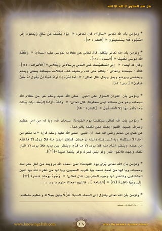 ‫قل مع الكون ال إله اال اهلل‬




   ‫َ ْ َ ُ ْ َ ُ َ ْ َ ٍ َ ُ ْ َ ْ َ َِ‬
  ‫* ونؤمن بأن هلل تعالى «ساق»: قال تعالى: « يوم يكشف عن ساق ويدعون إلى‬
                                                        ‫ّ ُ ِ ََ َ ْ َ ِ ُ َ‬
                                        ‫السجود فال يستطيعون « [القلم : 24].‬‫ُ‬

  ‫* ونؤمن بأن اهلل تعالى يتكلم: قال تعالى عن كالمه لموسى عليه السالم: « وكلم‬
  ‫َ َ َّ‬
    ‫َ‬
                                                                        ‫ُّ ُ َ َ ْ ِ ً‬
                                                                                     ‫َ‬
                                                    ‫اهلل موسى تكليما « [النساء : 461].‬
                          ‫ِ ِّ ْ َ َ ْ ت َ َ َ ّ ِ ب ِ َ َ ِ َ ب َ َ ِ‬
  ‫وقال له أيضا: « إني اصطفي ُك على الناس ِرساالتي و ِكالمي» [األعراف : 441].‬
                                                 ‫َ‬                            ‫ً‬
  ‫فاهلل - سبحانه وتعالى - يتكلم متى شاء وكيف شاء، فبكالمه سبحانه يعطى ويمنع‬
   ‫ِّ َ أ ْ ُ ُ َِ أ َ َ َ ْ ً أ ْ َ ُ َ َ ُ ُ ْ‬
  ‫ويخفض ويرفع ويعز ويذل، قال تعالى: « إنما َمره إذا َراد شيئا َن يقول له كن‬
                                              ‫َ‬
                                                                   ‫فيكون» [ يس: 28].‬
                                                                                  ‫ََُ ُ‬

  ‫* ونؤمن بأن القرآن المنزل على النبي صلى اهلل عليه وسلم هو من كالم اهلل‬
   ‫َ َ َ ْ َْ َ ْ َ َِ ْ َ َ ٍ َ ّ َ ٍ‬
  ‫سبحانه وهو من صفاته ليس مخلوقا. قال تعالى: « ولقد أنزلنا إليك آيات بينات‬
       ‫ِ‬                                        ‫ً‬
                                                        ‫َ َ َ ْ ُ ُ ب َ إّ ْ َ ِ ُ َ‬
                                       ‫وما يكفر ِها ِال الفاسقون « [البقرة : 99].‬
                                                                  ‫َ‬

  ‫* ونؤمن بأن اهلل تعالى سيكلمنا يوم القيامة: سبحان اهلل، ويا له من أمر عظيم‬
          ‫ٍ‬
                                  ‫وشرف جسيم، اللهم اجعلنا ممن تكلمه بالرحمة.‬
  ‫عن عدي بن حاتم رضي اهلل عنه أن النبي صلى اهلل عليه وسلم قال: «ما منكم من‬
  ‫أحد إال سيكلمه ربه ليس بينه وبينه ترجمان، فينظر أيمن منه فال يرى إال ما قدم‬
   ‫ّ‬
   ‫َ‬
  ‫من عمله، وينظر أشأم منه فال يرى إال ما قدم، وينظر بين يديه فال يرى إال النار‬
                                     ‫ّ‬
                                     ‫َ‬
                   ‫تلقاء وجهه، فاتقوا النار ولو بشق تمرة، ولو بكلمة طيبة»([ ]).‬
                      ‫04‬




  ‫* ونؤمن بأن اهلل تعالى يرى يوم القيامة: لمن أسعده اهلل برؤيته من أهل كرامته‬
                                                            ‫ُ‬
  ‫ومحبته، ويا لها من نعمة تسعد بها قلوب المحبين، ويا لها من نظرة تلذ بها أعين‬
            ‫ُ‬
            ‫ّ‬                                              ‫ٍ‬
         ‫ُ ُ ٌ َْ ٍَِ َ ِ َ ٌ‬
    ‫المشتاقين، وتنضر لها وجوه المقربين. قال تعالى: « وجوه يومئذ ناضرة (22)‬
                                                 ‫ّ‬
                                                 ‫َ‬
                                                                   ‫َِ َ بَ َ ِ َ ٌ‬
                  ‫إلى ر ِّها ناظرة (23) « [القيامة ] . فاللهم اجعلنا منهم يا رب....‬

                             ‫َ ًّ‬
  ‫* ونؤمن بأن اهلل تعالى يتنزل إلى السماء الدنيا: تنزال يليق بجالله وعظيم سلطانه.‬
                              ‫ُ‬

                                                                     ‫رواه البخاري ومسلم.‬   ‫04‬




‫‪www.knowingallah.com‬‬                      ‫81‬               ‫نسخة مجانية تهدى وال تباع‬
 