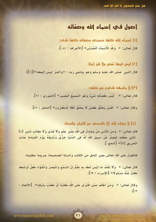 ‫قل مع الكون ال إله اال اهلل‬




                                     ‫أصول في أسماء اهلل وصفاته‬

                               ‫[1] أسماء اهلل كلها حسنى وصفاته كلها على:‬
                                  ‫ُ‬                ‫ُ‬
                                                  ‫َ ِِّ ْ َ ْ َ ُ ْ ُ ْ َ‬
                                                                     ‫َ‬
                               ‫قال تعالى: « وهلل األسماء الحسنى» [األعراف : 180].‬


                                                    ‫[2] ليس فيها نقص وال شر أبدا:‬
                                                      ‫ٌّ ً‬
      ‫قال النبي صلى اهلل عليه وسلم وهو يناجي ربه : «والشر ليس إليك»([1]).‬
                      ‫ُ‬
                      ‫ّ‬


                                                     ‫[3] ال يشبهه شيء من خلقه:‬

                            ‫َْ َ َ ِ ِِْ َ ْ ٌ َ ُ َ ّ ِ ُ َْ ِ ُ‬
            ‫قال تعالى: « ليس كمثله شيء وهو السميع البصير» [الشورى : 11].‬
                                       ‫َ‬

           ‫وقال تعالى: « َفمن يخ ُق كمن ال يخ ُق َفال تذكرون» [النحل : 17].‬
                          ‫أَ َ ْ َ ْ ل ُ َ َ ْ َ َ ْ ل ُ أَ َ َ َ ّ ُ َ‬
                              ‫َ‬


                                  ‫[4] ال يعرف اهلل إال بالوحي من القرآن والسنة:‬
                                                                       ‫ُ‬
        ‫َ ِ َ ّ ِ َ ْ ُ َ ِ ُ ِ ِّ ب َ ْ ِ ِ ل ٍ َ َ ُ ً َ َ ِ َ ٍ ُ ِ ٍ‬
                                               ‫َ‬
  ‫قال تعالى: « ومن الناس من يجادل في اهلل ِغير ع ْم وال هدى وال كتاب منير (8)‬
                                                                  ‫َ‬
   ‫ّ ْ َ ِ ْ ٌ َ نِ ُ ُ َ ْ َ ْ ِ َ َ ِ َ َ َ‬    ‫َ ِ َ ِ ْ ِ ِ ِ ُ ِ ّ َ ْ َ ب ِ ِّ َ ُ ِ‬
                                                        ‫َ‬
  ‫ثاني عطفه ليضل عن س ِيل اهلل له في الدنيا خزي و ُذيقه يوم القيامة عذاب‬
                                            ‫ُ‬                       ‫َ‬
                                                                ‫الحريق (9)» [الحج ].‬
                                                                                   ‫َِْ ِ‬

      ‫فالقول على اهلل تعالى بغير الحق من الكتاب والسنة الصحيحة جريمة عظيمة.‬


  ‫َ َ َ ْ ُ َ َْ َ َ َ ِِ ِلٌ إّ ّ ْ َ َ َْ َ َ َ ْ ُ َ َ ُ ّ ُ َِ َ‬
         ‫ُ‬
  ‫قال تعالى: « وال تقف ما ليس لك به ع ْم ِن السمع والبصر والفؤاد كل أولئك‬
                                    ‫َ َ‬
                                                                   ‫َ َ َ ُْ َ ْئ ً‬
                                                ‫كان عنه مس ُوال» [اإلسراء : 36].‬

              ‫َ َ ْ أ ْ َ ُ ِ ّ ِ ْ َ َ َ َ ِّ َ ِ ً أ ْ َ ّ َ ب َ ِ ِ‬
                                       ‫َ‬
  ‫وقال تعالى: « ومن َظلم ممن افترى على اهلل كذبا َو كذب ِآياته» [األنعام :‬
                        ‫َ‬                            ‫َ‬
                                                                       ‫21].‬




‫‪www.knowingallah.com‬‬                       ‫12‬                ‫نسخة مجانية تهدى وال تباع‬
 