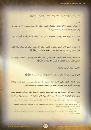 ‫قل مع الكون ال إله اال اهلل‬




                         ‫الخيرات ودفع المضرات. كسؤاله المغفرة والرحمة والرزق.....‬

                                                                    ‫مثال:‬
  ‫1- تسأله المغفرة ألنه الغفوركقول النبي صلى اهلل عليه وسلم : «رب اغفر لي‬
                                   ‫وتب على إنك أنت التواب الغفور»([94]).‬
                                                                 ‫ّ‬
                                                                 ‫َ‬

                 ‫ِّ َ َ ْ َ ْ َ ّ‬
  ‫إنك أنت الوهاب» [آل عمران :‬
                 ‫َ‬             ‫َ‬                   ‫2- وتسأله الهبة ألنه الوهاب. كقوله تعالى: «‬
                                                                                           ‫8].‬

  ‫3- وتسأله العفو ألنه العفو كقول النبي صلى اهلل عليه وسلم في دعاء ليلة القدر‬
                                                     ‫َُّ‬
                                                     ‫ُ‬          ‫َ‬
                       ‫قال: «قولي: اللهم إنك عفو تحب العفو فاعف عني»([ ]).‬
                          ‫05‬
                                    ‫ُ‬   ‫َ َ‬       ‫َ ٌّ‬

  ‫4- نسأله الشفاء ألنه الشافي؛ قال النبي صلى اهلل عليه وسلم : «أذهب الباس رب‬
                           ‫الناس اشف وأنت الشافي ال شفاء إال شفاؤك»([15]).‬

                                                                               ‫الثاني- دعاء الحمد والثناء:‬

                       ‫قال النبي صلى اهلل عليه وسلم : «أفضل الدعاء الحمد هلل»([25]).‬

  ‫وهو الدعاء الذي يظهر العبد فيه محبته هلل سبحانه ويحمده على نعمه وآالئه‬
               ‫وحمده والثناء عليه بما هو أهله من أسمائه الحسنى وصفاته العلى.‬
                  ‫ُ‬

  ‫مثال: دعاء أهل الجنةوهم في أتم نعمة وأكمل رحمة وقد امتألت قلوبهم بحب‬
   ‫ََْ ُْ ِ َ َُْ َ َ‬
  ‫ربهم وهو قولهم: «الحمد هلل رب العالمين» قال تعالى: « دعواهم فيها سبحانك‬
    ‫94 أخرجه الطيالسي (2050)، وأحمد (2/21)، وأبو داود (1516)، والترمذي (3434)، وابن ماجه (4814)، وانظر السلسلة الصحيحة‬
                                                                                                                   ‫(556).‬
     ‫05 أخرجه الترمذي (3383)، وابن ماجه (3800)، وابن حبان (846)، والحاكم (1/503) من حديث جابر رضي اهلل عنه ، وصححه‬
                                                                              ‫الحاكم، وانظر صحيح جامع الترمذي (2694).‬
                                                                                                ‫15 رواه البخاري ومسلم.‬
    ‫25 أخرجه الترمذي (3383)، وابن ماجه (380) وغيرهما من حديث جابر رضي اهلل عنه ، وصححه الحاكم، وانظر صحيح جامع‬
                                                                                                          ‫الترمذي (2694).‬




‫‪www.knowingallah.com‬‬                                     ‫32‬                       ‫نسخة مجانية تهدى وال تباع‬
 