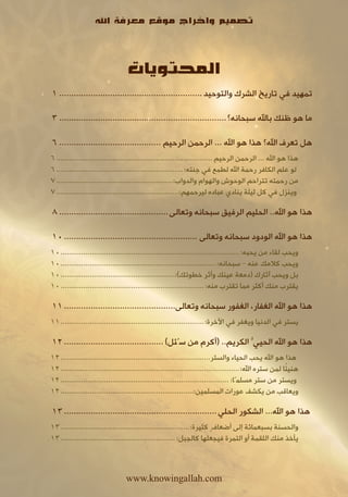 ‫تصميم واخراج موقع معرفة اهلل‬



                                 ‫المحتويات‬
‫تمهيد في تاريخ الشرك والتوحيد ........................................................... 1‬

‫ما هو ظنك باهلل سبحانه؟ ..................................................................... 3‬

‫هل تعرف اهلل؟ هذا هو اهلل ... الرحمن الرحيم .......................................... 6‬
‫هذا هو اهلل ... الرحمن الرحيم ........................................................................... 6‬
‫لو علم الكافر رحمة اهلل لطمع في جنته:............................................................. 6‬
‫من رحمته تتراحم الوحوش والهوام والدواب:........................................................ 7‬
‫وينزل في كل ليلة ينادي عباده ليرحمهم:........................................................... 7‬

‫هذا هو اهلل.. الحليم الرفيق سبحانه وتعالى ............................................. 8‬

‫هذا هو اهلل الودود سبحانه وتعالى ....................................................... 01‬
‫ويحب لقاء من يحبه: ...................................................................................... 01‬
‫ويحب كالمك عنه – سبحانه:........................................................................... 01‬
‫بل ويحب آثارك (دمعة عينك وأثر خطوتك):....................................................... 01‬
‫يقترب منك أكثر مما تقترب منه: ..................................................................... 01‬

‫هذا هو اهلل الغفار، الغفور سبحانه وتعالى.............................................. 11‬
‫يستر في الدنيا ويغفر في اآلخرة:..................................................................... 11‬

‫هذا هو اهلل الحييُّ الكريم.. (أكرم من سُئل) ......................................... 21‬
‫هذا هو اهلل يحب الحياء والستر........................................................................ 21‬
                                                                                                         ‫ً‬
‫هنيئا لمن ستره اهلل:...................................................................................... 21‬
‫ويستر من ستر مسلمًا: ................................................................................. 21‬
‫ويعاقب من يكشف عورات المسلمين:................................................................ 21‬

‫هذا هو اهلل... الشكور الحلي ............................................................... 31‬
‫والحسنة بسبعمائة إلى أضعافٍ كثيرة:.............................................................. 31‬
‫يأخذ منك اللقمة أو التمرة فيجعلها كالجبل: ....................................................... 31‬



                                 ‫‪www.knowingallah.com‬‬
 