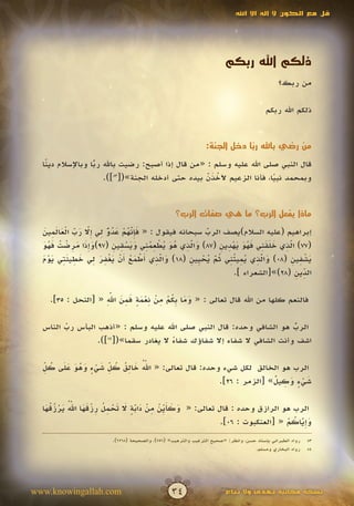 ‫قل مع الكون ال إله اال اهلل‬




                                                                       ‫ذلكم اهلل ربكم‬
                                                                                             ‫من ربك؟‬

                                                                                        ‫ذلكم اهلل ربكم‬


                                                              ‫من رضي باهلل ربا دخل الجنة:‬
                                                                          ‫ً‬
  ‫قال النبي صلى اهلل عليه وسلم : «من قال إذا أصبح: رضيت باهلل ربا وباإلسالم دي ًا‬
   ‫ن‬               ‫ًّ‬
                      ‫وبمحمد نبيا، فأنا الزعيم آلخذن بيده حتى أدخله الجنة»([38]).‬
                                                   ‫َُّ‬
                                                   ‫َ‬                   ‫ً‬


                                                 ‫ماذا يفعل الرب؟ ما هي صفات الرب؟‬

  ‫َ ِ ّ ُ ْ َ ُ ٌّ ِ إ ّ َ ّ ْ َ َ ِ َ‬
  ‫إبراهيم (عليه السالم)يصف الرب سبحانه فيقول : « فإنهم عدو لي ِال رب العالمين‬
             ‫َ َ‬                 ‫َ‬                    ‫ّ‬
                                                      ‫َ‬
  ‫َ َِ َ ِ ْ ُ َ ُ َ‬      ‫َ ِّ ُ َ ُ ْ ُِِ ََ ْ ِ ِ‬        ‫ِّ َ ََِ َُ َ َْ ِ ِ‬
  ‫(77) الذي خلقني فهو يهدين (78) والذي هو يطعمني ويسقين (79)وإذا مرضت فهو‬
                                                ‫َ‬                              ‫َ‬
  ‫َ ّ ِ أ ْ َ ُ أ ْ َ ْ ِ َ ِ َ ِ َِ َ ْ َ‬      ‫َ ّ ِ ُ ِ ُِ ُ ّ ُ ْ ي ِ‬
  ‫يشفين (80) والذي يميتني ثم يح ِين (81) والذي َطمع َن يغفر لي خطيئتي يوم‬
                                        ‫َ‬               ‫َ‬              ‫َ‬        ‫َِْ ِ‬
                                                                                   ‫ِ‬
                                                               ‫الدين (82)»[الشعراء ].‬
                                                                                 ‫ّ ِ‬

                    ‫َ َ بُ ْ ِ ْ ِ ْ َ ٍ َ ِ َ ِّ‬
                     ‫َ‬
    ‫فالنعم كلها من اهلل قال تعالى : « وما ِكم من نعمة فمن اهلل « [النحل : 53].‬

  ‫الرب هو الشافي وحده: قال النبي صلى اهلل عليه وسلم : «أذهب البأس رب الناس‬
        ‫ّ‬
        ‫َ‬                                                               ‫ُ‬
                                                                        ‫ّ‬
                 ‫اشف وأنت الشافي ال شفاء إال شفاؤك شفاء ال يغادر سقما»([ ]).‬
                    ‫48‬
                                      ‫ً‬

  ‫ّ ُ َ ِ ُ ُ ِّ َ ْ ٍ َ ُ َ َ َ ُ ّ‬
  ‫ِ‬                                ‫َ‬
  ‫الرب هو الخالق لكل شيء وحده: قال تعالى: « اهلل خالق كل شيء وهو على كل‬
                                                               ‫َ ٍْ َ ِ ٌ‬
                                                ‫شيء وكيل» [الزمر : 62].‬


   ‫َ َ َي ْ ِ ْ َ ّ ٍ َ َ ْ ِ ُ ِ ْ َ َ ّ ُ َ ْ ُ ُ َ‬
               ‫َ‬
  ‫الرب هو الرازق وحده : قال تعالى: « وكأ ِّن من دابة ال تحمل رزقها اهلل يرزقها‬
                                     ‫َ‬
                                                                         ‫َ ِّ ُ ْ‬
                                                      ‫وإياكم « [العنكبوت : 60].‬
                                                                             ‫َ‬
                       ‫رواه الطبراني بإسناد حسن، وانظر: «صحيح الترغيب والترهيب» (657)، والصحيحة (8626).‬   ‫38‬
                                                                                  ‫رواه البخاري ومسلم.‬     ‫48‬




‫‪www.knowingallah.com‬‬                            ‫43‬                     ‫نسخة مجانية تهدى وال تباع‬
 