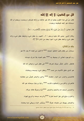 ‫قل مع الكون ال إله اال اهلل‬




                                        ‫قل مع الكون: ال إله إال اهلل‬
  ‫فكل من في هذا الكون يعلم أن اهلل هو خالقه ورازقه فيشكره ويحمده ويعلم أن اهلل‬
                                                                        ‫َْ‬
                                                ‫سبحانه هو إلهه فيطيعه ويعبده.‬

                                       ‫َ إ ْ ِ ْ َ ْ ٍ إّ ُ َ ب ُ ب َ ْ ِ ِ‬
                      ‫قال تعالى: [ وِن من شيء ِال يس ِّح ِحمده ][اإلسراء : 44].‬
                                                         ‫َ‬

              ‫َِ َ‬
  ‫وقال النبي صلى اهلل عليه وسلم : «.. اللهم رب كل شيء وملك كل شيء وإله‬
                             ‫ّ‬
                             ‫َ‬
                       ‫كل شيء ولك كل شيء أعوذ بك من النار»([ ]).‬
                          ‫69‬
                                                             ‫ٍ‬


                                                                                ‫وهلل در القائل:‬
                                                                                        ‫ُّ‬
              ‫سبحان من كان قبل الخلق أجمعه *** ال قبل من قبله ال بعد إال هو‬

                   ‫رب الوجود تعالى أن يحيط به *** علم العباد بال شرك عبدناه‬
                          ‫ٍ‬

                 ‫فانظر. تأمل. تفكر سوف تعرفه *** في كل شيء وتوقن أنه اهلل‬
                                                         ‫ّ‬
                                                         ‫َ‬     ‫ّ‬
                                                               ‫َ‬

                    ‫هو الذي خلق األشياء من عدم *** وكل شيء يسبحه ويخشاه‬

              ‫فالشمس والبدر من أنوار حكمته *** والبر والبحر فيض من عطاياه‬
                        ‫ُ‬

                ‫فالعرش والكرسي والملكوت قدسه *** رغبا ورهبا سبحانه هو اهلل‬
                                ‫ً‬     ‫ً‬         ‫ّ‬
                                                ‫َ‬

                    ‫والشمس تسجد له والنجم والشجر ***حبا وشوقا فاهلل مواله‬
                                 ‫ً‬     ‫ُ ًّ‬

                  ‫والمزن سبح في جو السما طربا ***والرعد سبحه والريح تهواه‬
                                               ‫ً‬         ‫ِّ‬     ‫ّ‬
                                                                ‫َ‬    ‫ُ‬

                                                ‫ً‬
               ‫والصخر يهبط من عليائه خوفا *** ويفجر الماء ويبكي مما يخشاه‬
                                      ‫َْ ُ‬
                                ‫رواه أحمد (2/117) برقم (5983)، وقال الشيخ أحمد شاكر: إسناده صحيح.‬   ‫69‬




‫‪www.knowingallah.com‬‬                     ‫24‬                     ‫نسخة مجانية تهدى وال تباع‬
 
