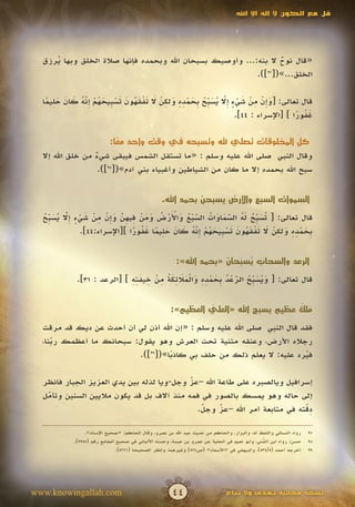 ‫قل مع الكون ال إله اال اهلل‬




  ‫«قال نوح ال بنه:... وأوصيك بسبحان اهلل وبحمده فإنها صالة الخلق وبها يرزق‬
     ‫ُ‬                                                            ‫ٌ‬
                                                           ‫الخلق...»([ ]).‬
                                                              ‫79‬




   ‫َ إ ْ ِ ْ َ ْ ٍ إّ ُ َ ب ُ ب َ ْ ِ ِ َ ِ ْ َ َ ْ َ ُ َ َ ْ ب َ ُ ْ ِ ّ ُ َ َ َ ِ ً‬
  ‫قال تعالى: [وِن من شيء ِال يس ِّح ِحمده ولكن ال تفقهون تس ِيحهم إنه كان حليما‬
               ‫َ‬                                                   ‫َ‬
                                                                       ‫غفورا ] [اإلسراء : 44].‬
                                                                                          ‫َُ ً‬

                           ‫كل المخلوقات تصلي هلل وتسبحه في وقت واحد معا:‬
                             ‫ً‬
  ‫وقال النبي صلى اهلل عليه وسلم : «ما تستقل الشمس فيبقى شيء من خلق اهلل إال‬
                  ‫ٌ‬
                   ‫سبح اهلل بحمده إال ما كان من الشياطين وأغبياء بني آدم»([89]).‬


                                                  ‫السموات السبع واألرض يسبحن بحمد اهلل.‬

  ‫ت َ ب ُ َ ُ ّ َ َ ُ ّ ْ ُ َ ْ َ ْ ُ َ َ ْ ِ ِ ّ َ إ ْ ِ ْ َ ْ ٍ إّ ُ َ ب ُ‬
  ‫قال تعالى: [ ُس ِّح له السماوات السبع واألرض ومن فيهن وِن من شيء ِال يس ِّح‬
          ‫َ‬                  ‫َ‬                         ‫َ‬       ‫َ‬
                                 ‫ب َ ْ ِ ِ َ ِ ْ َ َ ْ َ ُ َ َ ْ ب َ ُ ْ ِّ ُ َ َ َ ِ ً َ ُ ً‬
               ‫ِحمده ولكن ال تفقهون تس ِيحهم إنه كان حليما غفورا ][اإلسراء:44].‬
                                                       ‫َ‬


                                                         ‫الرعد والسحاب يسبحان «بحمد اهلل»:‬
                                                                         ‫ُ ِّ‬
                             ‫َ ُ َبُ ّ ْ ُ ب َ ْ ِِ َ ْ ََ َُِ ِ ْ ِ َِِ‬
             ‫قال تعالى: [ ويس ِّح الرعد ِحمده والمالئكة من خيفته ] [الرعد : 13].‬
                                                               ‫َ‬


                                                      ‫ملك عظيم يسبح اهلل «العلي العظيم»:‬
                                                               ‫َّ‬                    ‫َ َ‬

  ‫فقد قال النبي صلى اهلل عليه وسلم : «إن اهلل أذن لي أن أحدث عن ديك قد مرقت‬
  ‫رجاله األرض، وعنقه مثنية تحت العرش وهو يقول: سبحانك ما أعظمك ربنا،‬
     ‫ّ‬
     ‫َ‬
                         ‫فيرد عليه: ال يعلم ذلك من حلف بي كاذبا»([99]).‬
                                   ‫ً‬                                     ‫ُ‬

  ‫إسرافيل ويالصبره على طاعة اهلل –عز وجل-ويا لذله بين يدي العزيز الجبار فانظر‬
                                           ‫ّ‬
                                           ‫َ‬
  ‫إلى حاله وهو يمسك بالصور في فمه منذ آالف بل قد يكون ماليين السنين وتأمل‬
   ‫ّ‬
   ‫َ‬
                                              ‫َ‬      ‫ّ‬
                                                     ‫َ‬                     ‫ِّ‬
                                             ‫دقته في متابعة أمر اهلل –عز وجل.‬
                                              ‫ّ‬                            ‫َ‬

                 ‫رواه النسائي واللفظ له، والبزار، والحاكم من حديث عبد اهلل بن عمرو، وقال الحاكم: «صحيح اإلسناد».‬   ‫79‬
            ‫حسن: رواه ابن الشني، وأبو نعيم في الحلية عن عمرو بن عبسة، وحسنه األلباني في صحيح الجامع رقم (5599).‬
                                                                                              ‫ُ‬
                                                                                              ‫ّ‬                    ‫89‬
                               ‫أخرجه أحمد (5/435)، والبيهقي في «األسماء» (ص475) وغيرهما، وانظر الصحيحة (1665).‬     ‫99‬




‫‪www.knowingallah.com‬‬                                   ‫44‬                      ‫نسخة مجانية تهدى وال تباع‬
 