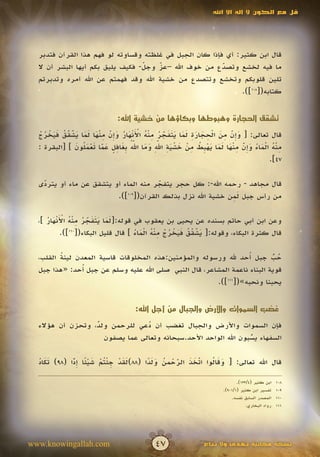 ‫قل مع الكون ال إله اال اهلل‬




  ‫قال ابن كثير: أي فإذا كان الجبل في غلظته وقساوته لو فهم هذا القرآن فتدبر‬
  ‫ما فيه لخشع وتصدع من خوف اهلل –عز وجل- فكيف يليق بكم أيها البشر أن ال‬
                                  ‫ّ‬
                                  ‫َ‬   ‫ّ‬
                                      ‫َ‬                  ‫ّ‬
                                                         ‫َ‬
  ‫تلين قلوبكم وتخشع وتتصدع من خشية اهلل وقد فهمتم عن اهلل أمره وتدبرتم‬
                                                               ‫كتابه([801]).‬


                               ‫تشقق الحجارة وهبوطها وبكاؤها من خشية اهلل:‬

   ‫َإّ ِ َ ْ ِ َ َ ِ َ َ ََ َ ّ ُ ِ ْ ُ َْْ َ ُ َإّ ِ ْ َ َ َ َ ّ ّ ُ َ َ ْ ُ ُ‬
  ‫قال تعالى: [ وِن من الحجارة لما يتفجر منه األنهار وِن منها لما يشقق فيخرج‬
               ‫ََ‬               ‫َ‬                   ‫َ‬                       ‫َ‬
                             ‫َ‬          ‫منه الماء وِن منها لما يه ِط من خشية اهلل وما ّ ُ‬
  ‫ِ ْ ُ ْ َ ُ َ إ ّ ِ ْ َ َ َ َ ْ ب ُ ِ ْ َ ْ َ ِ ّ ِ َ َ اهلل ِغافل عما تعم ُون ] [البقرة :‬
                   ‫َ بَ ِ ٍ َ ّ َ ْ َ ل َ‬        ‫َ‬                              ‫َ‬
                                                                                      ‫74].‬

  ‫قال مجاهد - رحمه اهلل-: كل حجر يتفجر منه الماء أو يتشقق عن ماء أو يتردى‬
   ‫ّ‬
   ‫َ‬                                  ‫ّ‬
                                      ‫َ‬
                                                           ‫َِ‬
                         ‫من رأس جبل لمن خشية اهلل نزل بذلك القرآن([ ]).‬
                            ‫901‬




     ‫َ َ ََ َ ّ ُ ِ ْ ُ َْْ َ ُ‬
  ‫وعن ابن أبي حاتم بسنده عن يحيى بن يعقوب في قوله:[لما يتفجر منه األنهار ]،‬
                     ‫َ‬
                                  ‫َ ّ ّ ُ ََ ْ ُ ُ ِ ُْ ْ َ ُ‬
          ‫قال كثرة البكاء، وقوله:[ يشقق فيخرج منه الماء ] قال قليل البكاء([ ]).‬
             ‫011‬
                                                        ‫ََ‬

         ‫ُ‬                                                         ‫ُ‬
  ‫حب جبل أحد هلل ورسوله والمؤمنين:هذه المخلوقات قاسية المعدن لينة القلب،‬   ‫ُ ّ‬
                                                                            ‫ُ‬
                ‫ُ‬
  ‫قوية البناء ناعمة المشاعر، قال النبي صلى اهلل عليه وسلم عن جبل أحد: «هذا جبل‬
                                                        ‫يحبنا ونحبه»([111]).‬


                                     ‫غضب السموات واألرض والجبال من أجل اهلل:‬

  ‫فإن السموات واألرض والجبال تغضب أن دعي للرحمن ولد، وتحزن أن هؤالء‬
                  ‫ٌ‬             ‫ُ‬
                    ‫السفهاء يسبون اهلل الواحد األحد.سبحانه وتعالى عما يصفون‬
                                                                 ‫ُ‬
                                                                 ‫ّ‬

  ‫ََ ُ‬       ‫َ َ ْ ِ ْ ت ْ َ ْ ً ِ ًّ‬
  ‫قال اهلل تعالى: [ وقا ُوا اتخذ الرحمن ولدا (88)لقد جئ ُم شيئا إدا (89) تكاد‬
                                      ‫َ َ ل ّ َ َ ّ ْ ُ ًََ‬
                                              ‫َ‬     ‫َ‬

                                                                             ‫ابن كثير (4/331).‬    ‫801‬
                                                                      ‫تفسير ابن كثير (1/109).‬     ‫901‬
                                                                           ‫المصدر السابق نفسه.‬    ‫011‬
                                                                                  ‫رواه البخاري.‬   ‫111‬




‫‪www.knowingallah.com‬‬                         ‫74‬                ‫نسخة مجانية تهدى وال تباع‬
 