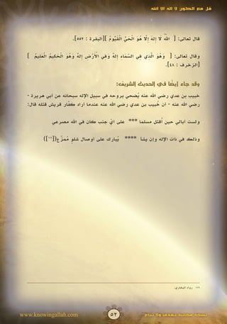 ‫قل مع الكون ال إله اال اهلل‬




                                      ‫ّ ُ َ إ َ إّ ُ َ ْ َ ّ ْ َ ّ ُ‬
                                        ‫ُ‬     ‫ُ‬         ‫َ‬          ‫َ‬
                     ‫قال تعالى: [ اهلل ال ِله ِال هو الحي القيوم ][البقرة : 255].‬


    ‫ّ َ ِ إ ٌ َ ِ َْ ْ ِ إ ٌ َ ُ َ ْ َ ِ ُ ْ َِ ُ‬ ‫َ ُ َ ِّ ِ‬
  ‫وقال تعالى: [ وهو الذي في السماء ِله وفي األرض ِله وهو الحكيم العليم ]‬
                                                ‫َ‬    ‫َ‬
                                                             ‫[الزخرف : 84].‬


                                                            ‫ً‬
                                         ‫وقد جاء أيضا في الحديث الشريف:‬

  ‫خبيب بن عدي رضي اهلل عنه يضحي بروحه في سبيل اإلله سبحانه عن أبي هريرة -‬
                                                ‫ُ‬
  ‫رضي اهلل عنه - أن خبيب بن عدي رضي اهلل عنه عندما أراد كفار قريش قتله قال:‬
                    ‫ّ‬
                    ‫َ‬                                     ‫ُ‬

                                                      ‫ُ‬
            ‫ولست أبالي حين أقتل مسلما *** على أي جنب كان في اهلل مصرعي‬
                                  ‫ِّ‬

        ‫وذلك في ذات اإلله وإن يشأ **** يبارك على أوصال شلو ممزع([611])‬
                ‫ٍ ُ ّ‬
                ‫َ‬                     ‫ُ‬




                                                                    ‫611 رواه البخاري.‬




‫‪www.knowingallah.com‬‬                  ‫25‬              ‫نسخة مجانية تهدى وال تباع‬
 