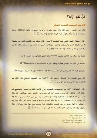 ‫قل مع الكون ال إله اال اهلل‬




                                                                          ‫َْ‬
                                                                ‫من هو اإلله؟‬

                                              ‫اإلله هو المحبوب المعبود المطاع.‬
                                                  ‫ُ‬
  ‫قال ابن القيم: واسم اهلل دال على كونه مألوها، معبودا، تألهه الخالئق محبة‬
                       ‫ً‬
                       ‫وتعظيما وخضوعا وفزعا إليه في الحوائج والنوائب([121]).‬
                                                         ‫ً‬     ‫ً‬      ‫ً‬

  ‫وقال أيضا: «فمن اتسع قلبه لمشهد اإللهية، وقام بحقه من التعبد الذي هو كمال‬
                                                                       ‫ً‬
  ‫الحب بكمال الذل والتعظيم والقيام بوظائف العبودية فقد تم له غناه باإلله الحق،‬
                                                                  ‫ُ‬
                                                                  ‫ّ‬
                                        ‫وصار من أغنى العباد، ولسان حاله يقول:»‬

           ‫غنيت بال مال عن الناس كلهم ***** وإن الغني الغالي عن الشيء ال به‬

          ‫فياله من غني ما أعظم خطره وأجل قدره تضاءلت دونه الممالك([221]).‬
                                           ‫ّ‬
                                           ‫َ‬

   ‫قال أبو عبد اهلل القرطبي في تفسيره: «ال إله إال اهلل» أي ال معبود بحق إال اهلل.‬

  ‫قال شيخ اإلسالم ابن تيمية –رحمه اهلل-:«اإلله» هو المعبود المطاع فإن اإلله هو‬
                                         ‫المألوه هو الذي يستحق أن يعبد([321]).‬
                                                    ‫ُ‬

  ‫وقال أيضا:فإن اإلله هو المحبوب، المعبود الذي تألهه القلوب بحبها، وتخضع له،‬
                                                                      ‫ً‬
  ‫وتذل له، وتخافه وترجوه، وتنيب إليه في شدائدها، وتدعوه في مهماتها، وتتوكل‬
  ‫عليه في مصالحها، وتلجأ إليه وتطمئن بذكره وتسكن إلى حبه، وليس ذلك إال‬
  ‫هلل وحده. ولهذا كانت: ال إله إال اهلل أصدق الكالم وكان أهلها أهل اهلل وحزبه،‬
  ‫والمنكرون لها أعداؤه وأهل غضبه ونقمته، فإذا صحت صح بها كل مسألة وحال‬
                         ‫ّ‬
                         ‫َ‬   ‫ّ‬
                             ‫َ‬
                                                             ‫ِّ‬
                  ‫وذوق، وإذا لم يصحها العبد فالفساد له في علومه وأعماله([ ]).‬
                     ‫421‬




                                                                     ‫مدارج السالكين (1/32).‬   ‫121‬
                                                                   ‫طريق الهجرتين (ص68).‬       ‫221‬
                                                       ‫مجموع الفتاوى البن تيمية (10/249).‬     ‫321‬
                                                       ‫مجموع الفتاوى البن تيمية (13/202).‬     ‫421‬




‫‪www.knowingallah.com‬‬                   ‫45‬               ‫نسخة مجانية تهدى وال تباع‬
 