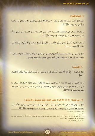 ‫قل مع الكون ال إله اال اهلل‬




                                                                                               ‫9- قبول العمل:‬

  ‫فقد قال النبي صلى اهلل عليه وسلم : «إن اهلل ال يقبل من العمل إال ما كان له خالصا‬
   ‫ً‬
                                                                            ‫ْتِ َ‬
                                                          ‫واب ُغي به وجهه»([731]).‬

  ‫وقال اهلل تعالى في الحديث القدسي: «أنا أغنى الشركاء عن الشرك، من عمل عمال‬
   ‫ً‬        ‫َ‬
                              ‫أشرك فيه معي غيري تركته وشركه»([831]).‬

  ‫َ َ ْ َ َ َ ْ ُ ِ َ َ َ ِّ ِ َ ل َ ْ َ ْ َ َ ً َ ِ ً َ َ ُ ْ ِ ْ ب ِ َ َ ِ َ ِّ ِ‬
  ‫وقال تعالى: [ فمن كان يرجو لقاء ربه ف ْيعمل عمال صالحا وال يشرك ِعبادة ربه‬
                                                                            ‫َحدا ][الكهف : 110].‬
                                                                                             ‫أَ ً‬

                ‫ً‬       ‫ً‬                         ‫ِّ‬
  ‫قال يحيى بن كثير: هذان شقا قبول العمل أن يكون صوابا وخالصا. قالوا: وكيف‬
                                                  ‫َ‬
                  ‫يكون صوابا. قال: أن يكون على سنة النبي صلى اهلل عليه وسلم .‬
                                               ‫ُ‬                    ‫ً‬


                                                                                                   ‫01 –المغفرة:‬

           ‫إ ّ ََّ َ َ ْ ِ ُ أ ْ ُ ْ َ َ ِ ِ َ َ ْ ِ ُ َ ُ َ ِ َ ِ َ ْ َ َ ُ‬
  ‫قال تعالى: [ ِن اهلل ال يغفر َن يشرك به ويغفر ما دون ذلك لمن يشاء ][النساء‬
                                                                         ‫َ‬
                                                                             ‫: 48].‬

  ‫وعن أنس - رضي اهلل عنه - أن النبي صلى اهلل عليه وسلم قال: «قال اهلل تعالى يا‬
  ‫ابن آدم! إنك لو أتيتني بقراب األرض خطايا ثم لقيتني ال تشرك بي شيئا ألتيتك‬
           ‫ً‬                                           ‫ُ‬
                                                           ‫بقرابها مغفرة»([931]).‬


                      ‫11 –من حقق (ال إله إال اهلل) دخل الجنة بغير حساب وال عذاب:‬

  ‫قال رسول اهلل صلى اهلل عليه وسلم : «يدخل الجنة من أمتي سبعون ألفا بغير‬
        ‫ً‬
          ‫حساب، هم الذين ال يسترقون وال يتطيرون وعلى ربهم يتوكلون»([041]).‬
                                                                                          ‫731 رواه النسائي يإسناد جيد.‬
                                                                                                       ‫831 رواه مسلم.‬
  ‫931 الترمذي في «الجامع» برقم (3534)، وقال: حديث حسن غريب، وأخرجه أحمد في المسند (5/154،172)، وله شاهد عند مسلم من‬
                                                                              ‫حديث أبي ذر في «الصحيح» برقم (2687).‬
                                                                                           ‫041 البخاري (5991) الرقاق.‬




‫‪www.knowingallah.com‬‬                                     ‫85‬                     ‫نسخة مجانية تهدى وال تباع‬
 