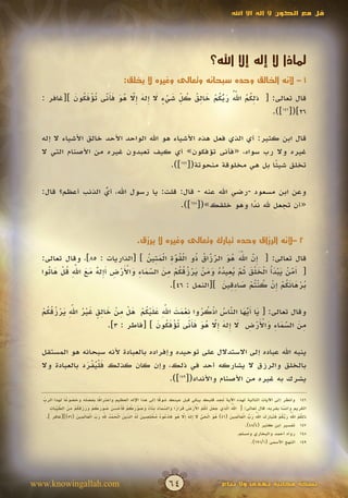 ‫قل مع الكون ال إله اال اهلل‬




                                                                                               ‫لماذا ال إله إال اهلل؟‬
                                              ‫1 – ألنه الخالق وحده سبحانه وتعالى وغيره ال يخلق:‬

           ‫ِ ُ ُ ّ ُ َ ّ ُ ْ َ ِ ُ ُ ّ َ ْ ٍ َ إ َ إّ ُ َ َ َ ّ ت ْ َ ُ َ‬
                                              ‫ِ‬             ‫َ ُ‬
  ‫قال تعالى: [ ذلكم اهلل ربكم خالق كل شيء ال ِله ِال هو فأنى ُؤفكون ][غافر :‬
                     ‫َ‬         ‫َ‬
                                                                          ‫62]([641]).‬

  ‫قال ابن كثير: أي الذي فعل هذه األشياء هو اهلل الواحد األحد خالق األشياء ال إله‬
  ‫غيره وال رب سواه، «فأنى تؤفكون» أي كيف تعبدون غيره من األصنام التي ال‬
                                          ‫تخلق شيئا بل هي مخلوقة منحوتة([741]).‬
                                                                        ‫ً‬

  ‫وعن ابن مسعود -رضي اهلل عنه - قال: قلت: يا رسول اهلل، أي الذنب أعظم؟ قال:‬
                   ‫ُ‬
                   ‫ّ‬
                                         ‫«أن تجعل هلل ندا وهو خلقك»([841]).‬
                                                              ‫ً‬


                                                                                         ‫ِّ‬
                                                      ‫2 –ألنه الرزاق وحده تبارك وتعالى وغيره ال يرزق.‬

                                      ‫إ ّ ََّ ُ َ ّ ّ ُ ذ ْ ُ ّ ِ ْ َ ِ ُ‬
  ‫قال تعالى: [ ِن اهلل هو الرزاق ُو القوة المتين ] [الذاريات : 58]، وقال تعالى:‬
                                                ‫َ‬           ‫ََ‬              ‫َ‬
    ‫أ ّ ْ َ ْ َ ُ ْ َ ل َ ُ ّ ُ ِ ُ ُ َ َ ْ َ ْ ُ ُ ُ ْ ِ َ ّ َ ِ َ ْ َ ْ ِ َإ ٌ َ َ ّ ِ ُ ْ َ ت‬
              ‫َ‬
  ‫[ َمن يبدأ الخ ْق ثم يعيده ومن يرزقكم من السماء واألرض أِله مع اهلل قل ها ُوا‬
                                       ‫َ‬                                ‫َ‬                    ‫َ‬
                                                                  ‫ُ ْ َ َ ُ ْ إ ْ ُ ْت ْ َ ِ ِ َ‬
                                              ‫برهانكم ِن كن ُم صادقين ][النمل : 64].‬


  ‫َ َّ َ ّ ُ ْ ُ ُ ِ ْ َ َ ِّ َ َ ْ ُ ْ َ ْ ِ ْ َ ِ ٍ َ ْ ُ ِّ َ ْ ُ ُ ُ ْ‬
               ‫َ‬                                ‫َ‬
  ‫وقال تعالى: [ يا أيها الناس اذكروا نعمت اهلل عليكم هل من خالق غير اهلل يرزقكم‬
                                                                        ‫َ‬  ‫ُ‬
                                              ‫ِ َ ّ َ ِ َ ْ َ ْ ِ َ إ َ إّ ُ َ َ َ ّ ت ْ َ ُ َ‬
                           ‫من السماء واألرض ال ِله ِال هو فأنى ُؤفكون ] [فاطر : 3].‬
                                                        ‫َ‬         ‫َ‬                      ‫َ‬

  ‫ينبه اهلل عباده إلى االستدالل على توحيده وإفراده بالعبادة ألنه سبحانه هو المستقل‬
  ‫بالخلق والرزق ال يشاركه أحد في ذلك، وإن كان كذلك فليفرد بالعبادة وال‬
                ‫َ ُْ ْ َ‬
                                        ‫يشرك به غيره من األصنام واألنداد([941]).‬

  ‫ِّ‬             ‫ً‬                 ‫ً‬
  ‫641 وانظر إلى اآليات التالية لهذه اآلية تجد قلبك يبكي قبل عينك شوقا إلى هذا اإلله العظيم واعترافا بفضله وخضوعا لهذا الرب‬
                                                                     ‫ً‬
       ‫ُّ ل ِ َ َ َ ل ُ ُ ْ َ ْ َ َ َ ً َ ّ َ َ ِ َ ً َ َ ّ َ ُ ْ َ أ ْ َ َ ُ َ َ ُ ْ َ َ َ َ ُ ْ ِ َ ّ يَ ِ‬
             ‫َ‬                                           ‫َ‬              ‫َ‬                                  ‫َ‬
       ‫الكريم وأنسا بقربه، قال تعالى: [ اهلل ا َّذي جعل َكم األرض قرارا والسماء بناء وصوركم فَحسن صوركم ورزقكم من الط ِّبات‬             ‫ً‬
                     ‫ُ َ ل َ ّ َ إ َ إ ّ ُ َ َ ْ ُ ُ ُ ْ ل ِ َ ل ُ ِّ َ ل َ ْ ُ ِ ّ ِ َ ِّ ل َ ل ِ َ‬
                                      ‫َ‬                                                                   ‫ل ُ ُ ُّ َ ّ ُ ْ َ َ َ َ َ ُّ َ ّ ل َ ل ِ َ‬
                                                                                                                    ‫َ ُ‬
     ‫ذ ِكم اهلل ربكم فتبارك اهلل رب ا ْعا َمين (64) هو ا ْحي ال ِله ِال هو فادعوه مخ ِصين َه الدين ا ْحمد هلل رب ا ْعا َمين (65)][غافر ].‬
                                                                                 ‫َ‬         ‫ُ‬                                             ‫َ ُ‬
                                                                                                                  ‫741 تفسير ابن كثير (4/84).‬
                                                                                                              ‫841 رواه أحمد والبخاري ومسلم.‬
                                                                                                                     ‫941 النهج األسمى (1/196).‬




‫‪www.knowingallah.com‬‬                                                    ‫46‬                           ‫نسخة مجانية تهدى وال تباع‬
 