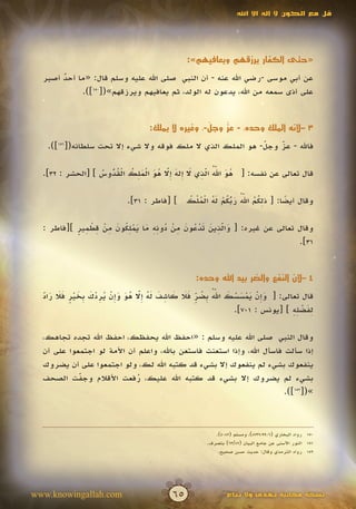 ‫قل مع الكون ال إله اال اهلل‬




                                                 ‫«حتى الكفار يرزقهم ويعافيهم»:‬

  ‫عن أبي موسى -رضي اهلل عنه - أن النبي صلى اهلل عليه وسلم قال: «ما أحد أصبر‬
       ‫ٌ‬
            ‫على أذى سمعه من اهلل، يدعون له الولد، ثم يعافيهم ويرزقهم»([051]).‬


                                                      ‫َّ‬  ‫َّ‬
                                     ‫3 –ألنه الملك وحده، - عز وجل-، وغيره ال يملك:‬

   ‫فاهلل - عز وجل- هو الملك الذي ال ملك فوقه وال شيء إال تحت سلطانه([151]).‬
                                                             ‫ّ‬
                                                             ‫َ‬   ‫ّ‬
                                                                 ‫َ‬


                  ‫ُ َ ّ ُ ّ ِ َ إ َ إّ ُ َ ْ َ ِ ُ ْ ُ ّ ُ‬
                                                 ‫َ َ‬
  ‫قال تعالى عن نفسه: [ هو اهلل الذي ال ِله ِال هو الملك القدوس ] [الحشر : 23].‬
                    ‫ُ‬                 ‫َ‬

                                            ‫ِ ُ ُ ُّ َ ّ ُ ْ َ ُ ْ ُ ل ُ‬
                                                            ‫َ ُ‬
                             ‫وقال أيضا: [ ذلكم اهلل ربكم له الم ْك ] [فاطر : 13].‬
                                                                         ‫ً‬

           ‫َ ِّ َ َ ْ ُ َ ِ ْ ُ ِِ َ َ ْ ُِ َ ِ ْ ِ ْ ِ ٍ‬
  ‫وقال تعالى عن غيره: [ والذين تدعون من دونه ما يملكون من قطمير ][فاطر :‬
                                                      ‫َ‬
                                                                    ‫13].‬


                                                    ‫4 –ألن النفع والضر بيد اهلل وحده:‬

  ‫َ إ ْ َ ْ َ ْ َ ّ ُ ب ُ ٍّ َ َ َ ِ َ َ ُ إ ّ ُ َ َ إ ْ ُ ِ ْ َ ب َ ْ ٍ َ َ َ ّ‬
                                                               ‫َ‬
  ‫قال تعالى: [ وِن يمسسك اهلل ِضر فال كاشف له ِال هو وِن يردك ِخير فال راد‬
  ‫َ‬                                 ‫َ‬
                                                                                   ‫ِ َ ْ ِِ‬
                                                                   ‫لفضله ] [يونس : 107].‬

  ‫وقال النبي صلى اهلل عليه وسلم : «احفظ اهلل يحفظك، احفظ اهلل تجده تجاهك،‬
  ‫إذا سألت فاسأل اهلل، وإذا استعنت فاستعن باهلل، واعلم أن األمة لو اجتمعوا على أن‬
  ‫ينفعوك بشيء لم ينفعوك إال بشيء قد كتبه اهلل لك، ولو اجتمعوا على أن يضروك‬
  ‫بشيء لم يضروك إال بشيء قد كتبه اهلل عليك، رفعت األقالم وجفت الصحف‬
            ‫ّ‬
            ‫َ‬                ‫ُ‬
                                                                         ‫»([251]).‬



                                                           ‫051 رواه البخاري (6099،7378)، ومسلم (2804).‬
                                                        ‫151 النور األسنى عن جامع البيان (28/36) بتصرف.‬
                                                            ‫251 رواه الترمذي وقال: حديث حسن صحيح.‬




‫‪www.knowingallah.com‬‬                        ‫56‬                  ‫نسخة مجانية تهدى وال تباع‬
 