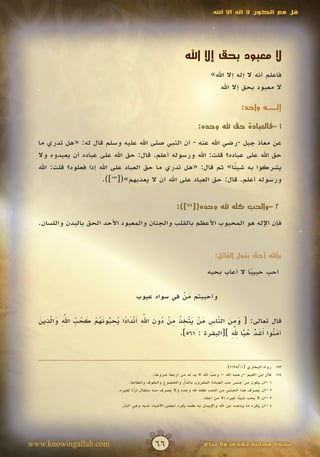 ‫قل مع الكون ال إله اال اهلل‬




                                                                ‫ال معبود بحق إال اهلل‬
                                                                             ‫فاعلم أنه ال إله إال اهلل»‬
                                                                                ‫ال معبود بحق إال اهلل‬

                                                                                             ‫إلــه واحد:‬
                                                                                                   ‫ٌ‬

                                                                       ‫1 –فالعبادة حق هلل وحده:‬

  ‫عن معاذ جبل -رضي اهلل عنه - أن النبي صلى اهلل عليه وسلم قال له: «هل تدري ما‬
  ‫حق اهلل على عباده؟ قلت: اهلل ورسوله أعلم. قال: حق اهلل على عباده أن يعبدوه وال‬
  ‫يشركوا به شيئا» ثم قال: «هل تدري ما حق العباد على اهلل إذا فعلوه؟ قلت: اهلل‬
                                                                    ‫ً‬
                        ‫ورسوله أعلم. قال: حق العباد على اهلل أن ال يعذبهم»([351]).‬


                                                            ‫2 –والحب كله هلل وحده([451]):‬

  ‫فإن اإلله هو المحبوب األعظم بالقلب والجنان والمعبود األحد الحق بالبدن واللسان.‬


                                                                               ‫واهلل أحق بقول القائل:‬

                                                                           ‫أحب حبيبا ال أعاب بحبه‬
                                                                                         ‫ً‬

                                       ‫وأحببتم من في سواه عيوب‬
                                                    ‫َْ‬

  ‫َ ِ َ ّ ِ َ ْ َ ّ ِ ُ ِ ْ ُ ِ ّ ِ َ ْ َ ً ُ ِ ّ َ ُ ْ َ ُ ِّ ّ ِ َ ّ ِ َ‬
      ‫َ َ‬                                  ‫َ‬
  ‫قال تعالى: [ ومن الناس من يتخذ من دون اهلل أندادا يحبونهم كحب اهلل والذين‬
                           ‫ُ‬                             ‫َ‬         ‫َ‬
                                                                      ‫َ ن أ َ ّ ُ ًّ ِ ّ ِ‬
                                                                        ‫َ‬
                                                     ‫آم ُوا َشد حبا هلل ][البقرة : 165].‬
                                                                                 ‫ُ‬


                                                                                       ‫351 رواه البخاري (10/5967).‬
                                                 ‫451 قال ابن القيم –رحمه اهلل -: وحب اهلل ال بد له من أربعة شروط:‬
                                                                              ‫ُ‬
                                                                              ‫ّ‬
                                                                ‫ُ ِّ‬
                                     ‫1 –أن يكون من جنس حب العبادة المقرون بالذل والخضوع والخوف والطاعة.‬
                              ‫2 –أن يصرف هذا الجنس من الحب كله هلل وحده وال يصرف منه مثقال ذرة لغيره.‬
                                        ‫ّ‬
                                        ‫َ‬                                                              ‫ُ‬
                                                                         ‫3 –أن ال يحب شي ًا غيره إال من أجله.‬
                                                                                              ‫ئ‬
                                ‫4 –أن يكره ما يباعده عن اهلل واإليمان به كما يكره أبغض األشياء لديه وهي النار.‬




‫‪www.knowingallah.com‬‬                            ‫66‬                        ‫نسخة مجانية تهدى وال تباع‬
 