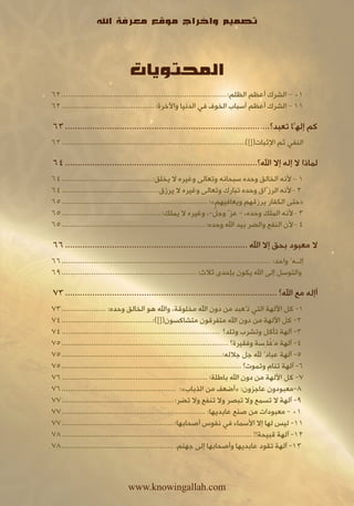 ‫تصميم واخراج موقع معرفة اهلل‬



                                   ‫المحتويات‬
‫10 – الشرك أعظم الظلم:.............................................................................. 26‬
‫11 – الشرك أعظم أسباب الخوف في الدنيا واآلخرة:............................................ 26‬

‫كم إلهًا تعبد؟................................................................................... 36‬
‫النفي ثم اإلثبات([])....................................................................................... 36‬

‫لماذا ال إله إال اهلل؟.............................................................................. 46‬
‫1 – ألنه الخالق وحده سبحانه وتعالى وغيره ال يخلق:........................................... 46‬
‫2 –ألنه الرزِّاق وحده تبارك وتعالى وغيره ال يرزق.............................................. 46‬
‫«حتى الكفار يرزقهم ويعافيهم»: ..................................................................... 56‬
                                                                           ‫َّ‬
‫3 –ألنه الملك وحده، - عزَّ وجل-، وغيره ال يملك:............................................... 56‬
‫4 –ألن النفع والضر بيد اهلل وحده:.................................................................... 56‬

‫ال معبود بحق إال اهلل .......................................................................... 66‬
‫إلــهٌ واحد: ................................................................................................... 66‬
‫والتوسل إلى اهلل يكون بإحدى ثالث: ................................................................ 96‬

‫أإله مع اهلل؟ ...................................................................................... 37‬
‫1- كل اآللهة التي تُعبد من دون اهلل مخلوقة، واهلل هو الخالق وحده: ..................... 37‬
‫2- كل اآللهة من دون اهلل متفرقون متشاكسون([]):........................................... 47‬
‫3- آلهة تأكل وتشرب وتلد؟ ........................................................................... 47‬
                                                                                                   ‫ْ‬
‫4- آلهة مُفلِسة وفقيرة؟ ............................................................................... 57‬
‫5- آلهة عبادٌ هلل جل جالله:............................................................................ 57‬
‫6- آلهة تنام وتموت؟ ..................................................................................... 57‬
‫7- كل اآللهة من دون اهلل باطلة: ..................................................................... 67‬
‫8-معبودون عاجزون: «أضعف من الذباب»: ...................................................... 67‬
‫9- آلهة ال تسمع وال تبصر وال تنفع وال تضر: ..................................................... 77‬
‫10 - معبودات من صنع عابديها: .................................................................... 77‬
‫11- ليس لها إال األسماء في نفوس أصحابها:..................................................... 77‬
‫21- آلهة قبيحة!! .......................................................................................... 87‬
‫31- آلهة تقود عابديها وأصحابها إلى جهنم. ..................................................... 87‬



                                   ‫‪www.knowingallah.com‬‬
 