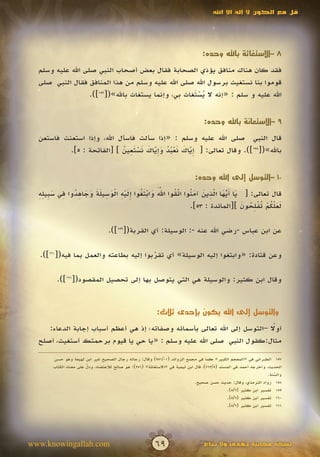 ‫قل مع الكون ال إله اال اهلل‬




                                                                                 ‫8 –االستغاثة باهلل وحده:‬

  ‫فقد كان هناك منافق يؤذي الصحابة فقال بعض أصحاب النبي صلى اهلل عليه وسلم‬
  ‫قوموا بنا نستغيث برسول اهلل صلى اهلل عليه وسلم من هذا المنافق فقال النبي صلى‬
                   ‫اهلل عليه و سلم : «إنه ال يستغاث بي، وإنما يستغاث باهلل»([751]).‬
                                                      ‫َُْ‬


                                                                                  ‫9 –االستعانة باهلل وحده:‬

  ‫قال النبي صلى اهلل عليه وسلم : «إذا سألت فاسأل اهلل، وإذا استعنت فاستعن‬
                            ‫ِّ َ َ ْ ُ ُ َ ِّ َ َ ْ َ ِ ُ‬
           ‫باهلل»([851]). وقال تعالى: [ إياك نعبد وإياك نستعين ] [الفاتحة : 5].‬
                                        ‫َ‬              ‫َ‬


                                                                             ‫01 –التوسل إلى اهلل وحده:‬

  ‫ََّ َ ْ َ ُ ِ َ ْ ِ ْ َ ِ َ َ َ َ ِ ُ ِ َ ب ِ ِ‬ ‫َ َّ َ ّ ِ َ َ ن ّ ُ‬
  ‫قال تعالى: [ يا أيها الذين آم ُوا اتقوا اهلل وابتغوا إليه الوسيلة وجاهدوا في س ِيله‬
                                                    ‫َ‬         ‫ُ َ‬
                                                                         ‫ََُّ ْ تْ ِ ُ َ‬
                                                      ‫لعلكم ُفلحون ][المائدة : 35].‬  ‫َ‬

                                  ‫عن ابن عباس -رضي اهلل عنه -: الوسيلة: أي القربة([951]).‬

  ‫وعن قتادة: «وابتغوا إليه الوسيلة» أي تقربوا إليه بطاعته والعمل بما فيه([061]).‬
                                        ‫ّ‬

        ‫وقال ابن كثير: والوسيلة هي التي يتوصل بها إلى تحصيل المقصود([161]).‬


                                                          ‫والتوسل إلى اهلل يكون بإحدى ثالث:‬

                                                                            ‫ً‬
     ‫أوال –التوسل إلى اهلل تعالى بأسمائه وصفاته؛ إذ هي أعظم أسباب إجابة الدعاء:‬
  ‫مثال:كقول النبي صلى اهلل عليه وسلم : «يا حي يا قيوم برحمتك أستغيث، أصلح‬

       ‫751 الطبراني في «المعجم الكبير» كما في مجمع الزوائد (10/159) وقال: رجاله رجال الصحيح غير ابن لهيعة وهو حسن‬
       ‫الحديث، وأخرجه أحمد في المسند (5/317)، قال ابن تيمية في «االستغاثة» (152): هو صالح لالعتضاد، ودل على معناه الكتاب‬
                        ‫ّ‬
                        ‫َ‬
                                                                                                                  ‫والسنة.‬
                                                                                                                     ‫ُ‬
                                                                                                                     ‫ّ‬
                                                                              ‫851 رواه الترمذي، وقال: حديث حسن صحيح.‬
                                                                                               ‫951 تفسير ابن كثير (2/5).‬
                                                                                               ‫061 تفسير ابن كثير (2/5).‬
                                                                                               ‫161 تفسير ابن كثير (2/5).‬




‫‪www.knowingallah.com‬‬                                     ‫96‬                       ‫نسخة مجانية تهدى وال تباع‬
 