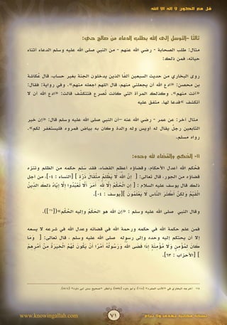 ‫قل مع الكون ال إله اال اهلل‬




                                 ‫ثال ًا –التوسل إلى اهلل بطلب الدعاء من صالح حي:‬
                                  ‫ّ‬                                        ‫ث‬

  ‫مثال: طلب الصحابة - رضي اهلل عنهم - من النبي صلى اهلل عليه وسلم الدعاء أثناء‬
                                                               ‫حياته، فمن ذلك:‬

  ‫روى البخاري من حديث السبعين ألفا الذين يدخلون الجنة بغير حساب، قال عكاشة‬
       ‫ُ‬                                    ‫ً‬
  ‫بن محصن: «ادع اهلل أن يجعلني منهم، قال اللهم اجعله منهم». وفي رواية: فقال:‬
  ‫«أنت منهم». وكذلك المرأة التي كانت ُصرع فتتكشف قالت: «ادع اهلل أن ال‬
                         ‫ّ‬
                         ‫َ‬         ‫ت‬
                                                  ‫أتكشف »فدعا لها. متفق عليه‬

  ‫مثال آخر: عن عمر - رضي اهلل عنه –أن النبي صلى اهلل عليه وسلم قال: «إن خير‬
                                                                ‫ٌ‬
  ‫التابعين رجل يقال له أويس وله والدة وكان به بياض فمروه فليستغفر لكم».‬
                                                                  ‫رواه مسلم.‬


                                                                   ‫11- الحكم والقضاء هلل وحده:‬
                                                                                       ‫ُ‬
                            ‫َِ‬
  ‫فحكم اهلل أعدل األحكام، وقضاؤه أعظم القضاء، فقد سلم حكمه من الظلم وتنزه‬                ‫ُ‬
                                                      ‫َ ّ‬
                           ‫إ ّ ََ َ َ ْ ِ ُ ِ ْ َ َ َ ّ ٍ‬
  ‫قضاؤه من الجور، قال تعالى: [ ِن اهلل ال يظلم مثقال ذرة ] [النساء : 40]، من أجل‬
                             ‫َ‬
  ‫إ ِ ْ ُ ْ ُ إ ّ ِ ّ ِ أ َ َ أ ّ َ ْ ُ ُ إ ّ ِ ّ ُ ِ َ ِّ ُ‬
                                         ‫َ َ‬
  ‫ذلك قال يوسف عليه السالم : [ ِن الحكم ِال هلل َمر َال تعبدوا ِال إياه ذلك الدين‬
               ‫َ َ‬             ‫َ‬
                                                         ‫ْ َيُ َ ِ ّ أ ْ َ َ ّ ِ َ َ ْ َ ُ َ‬
                                   ‫الق ِّم ولكن َكثر الناس ال يعلمون ][يوسف : 40].‬
                                                                       ‫َ‬         ‫َ‬

          ‫وقال النبي صلى اهلل عليه وسلم : «إن اهلل هو الحكم وإليه الحكم»([461]).‬
                    ‫ُْ‬         ‫َ َُ‬

  ‫فمن علم حكمة اهلل في حكمه ورحمة اهلل في قضائه وعدل اهلل في شرعه ال يسعه‬
  ‫إال أن يحتكم إليه وحده وإلى رسوله صلى اهلل عليه وسلم ، قال تعالى: [ وما‬
    ‫ََ‬
   ‫ُّ َ َ ُ لُ أ ْ ً أ ْ َ ُ َ َ ُ ُ ْ ِ َ َ ُ ِ ْ أ ْ ِ ِ ْ‬
                                                           ‫َ‬ ‫َ َ ِ ُ ْ ِ ٍ َ َ ُ ْ ِ َ ٍ َِ َ َ‬
  ‫كان لمؤمن وال مؤمنة إذا قضى اهلل ورسو ُه َمرا َن يكون لهم الخيرة من َمرهم‬
                                                                            ‫] [األحزاب : 36].‬




                   ‫461 أخرجه البخاري في «األدب المفرد» (811)، وأبو داود (4955)، وانظر «صحيح سنن أبي داود» (4145).‬




‫‪www.knowingallah.com‬‬                                ‫17‬                     ‫نسخة مجانية تهدى وال تباع‬
 