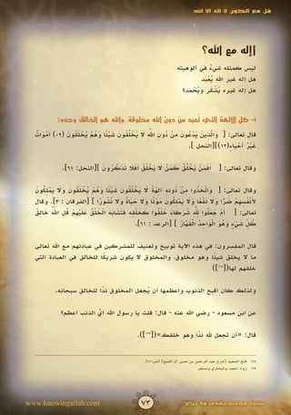 ‫قل مع الكون ال إله اال اهلل‬




                                                                             ‫أإله مع اهلل؟‬
                                                                 ‫ليس كمثله شيء في ألوهيته‬
                                                                             ‫ٌ‬
                                                                          ‫هل إله غير اهلل يعبد‬
                                                                           ‫َُْ‬
                                                                   ‫هل إله غيره يشكر ويحمد؟‬
                                                                       ‫ُْ‬     ‫َُْ‬


                                                        ‫ُ‬
           ‫1- كل اآللهة التي تعبد من دون اهلل مخلوقة، واهلل هو الخالق وحده:‬

             ‫َ ّ ِ َ َ ْ ُ َ ِ ْ ُ ِ ِّ َ َ ْ ل ُ َ َ ْ ً َ ُ ْ ُ ْ َ ُ َ‬
                                                ‫َ‬
  ‫قال تعالى: [ والذين يدعون من دون اهلل ال يخ ُقون شيئا وهم يخلقون (20) َموات‬
  ‫أْ َ ٌ‬                                                              ‫َ‬
                                                            ‫غير َحيا ٍ(21)][النحل ].‬
                                                                          ‫َُْ أَْء‬

             ‫وقال تعالى: [ َفمن يخ ُق كمن ال يخ ُق َفال تذكرون ][النحل: 16].‬
                           ‫أَ َ ْ َ ْ ل ُ َ َ ْ َ َ ْ ل ُ أَ َ َ َ ّ ُ َ‬
                               ‫َ‬

  ‫َ ّ َ ُ ِ ْ ُ ِ ِ ِ َ ً َ َ ْ لُ َ َ ْ ً َ ُ ْ ُ ْ َ ُ َ َ َ َ ْ ِ ُ َ‬
  ‫وقال تعالى: [ واتخذوا من دونه آلهة ال يخ ُقون شيئا وهم يخلقون وال يملكون‬‫َ‬
                              ‫ِ َ ْ ُ ِ ِ ْ َ ًّ َ َ َ ْ ً َ َ َ ْ ِ ُ َ َ ْ ت َ َ َ َ ً َ َ ن ُ ً‬
  ‫ألنفسهم ضرا وال نفعا وال يملكون مو ًا وال حياة وال ُشورا ] [الفرقان : 3]. وقال‬
  ‫أ ْ َ َ ل ِِّ ُ َ َ َ َ َ ُ َ َ ل ِ ِ َ َ َ َ َ ْ َ ل ُ َ َ ْ ِ ْ ُ ِ ُّ َ ِ ُ‬
           ‫َ‬                                                          ‫َ‬
  ‫تعالى: [ َم جع ُوا هلل شركاء خلقوا كخ ْقه فتشابه الخ ْق عليهم قل اهلل خالق‬
                                                               ‫ُ ِّ َ ْ ٍ َ ُ َ ْ َ ِ ُ ْ َ ّ ُ‬
                                               ‫كل شيء وهو الواحد القهار ] [الرعد : 16].‬
                                                                 ‫َ‬

  ‫قال المفسرون: في هذه اآلية توبيخ وتعنيف للمشركين في عبادتهم مع اهلل تعالى‬
  ‫ما ال يخلق شيئا وهو مخلوق، والمخلوق ال يكون شريكا للخالق في العبادة التي‬
                           ‫ً‬                                  ‫ً‬
                                                             ‫خلقهم لها([861])‬

          ‫ولذلك كان أقبح الذنوب وأعظمها أن يجعل المخلوق ندا للخالق سبحانه.‬
                          ‫ً‬             ‫ُ‬

             ‫عن ابن مسعود - رضي اهلل عنه - قال: قلت يا رسول اهلل أي الذنب أعظم؟‬
                         ‫ُ‬
                         ‫ّ‬

                                              ‫قال: «أن تجعل هلل ندا وهو خلقك»([961]).‬
                                                                 ‫ً‬


                                                 ‫861 فتح المجيد (شرح عبد الرحمن بن حسن آل الشيخ) (ص174).‬
                                                                           ‫961 رواه أحمد، والبخاري ومسلم.‬




‫‪www.knowingallah.com‬‬                           ‫37‬                    ‫نسخة مجانية تهدى وال تباع‬
 