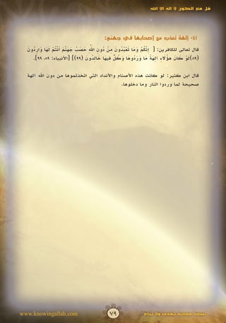 ‫قل مع الكون ال إله اال اهلل‬




                                     ‫14- آلهة تعذب مع أصحابها في جهنم:‬

  ‫ِّ ُ ْ َ َ َ ْ ُ ُ َ ِ ْ ُ ِ ِّ َ َ ُ َ َ ّ َ َ ْت ْ َ َ َ ِ ُ َ‬
                                    ‫َ‬
  ‫قال تعالى للكافرين: [ إنكم وما تعبدون من دون اهلل حصب جهنم أن ُم لها واردون‬
                       ‫َ‬                                        ‫َ‬
                                  ‫َ ْ َ َ ُ َ ِ ِ َ ً َ َ َ ُ َ َ ُ ٌّ ِ َ َ ِ ُ َ‬
    ‫(98)لو كان هؤالء آلهة ما وردوها وكل فيها خالدون (99)] [األنبياء: 98، 99].‬

  ‫قال ابن كثير: لو كانت هذه األصنام واألنداد التي اتخذتموها من دون اهلل آلهة‬
                                             ‫صحيحة لما وردوا النار وما دخلوها.‬




‫‪www.knowingallah.com‬‬                    ‫97‬              ‫نسخة مجانية تهدى وال تباع‬
 