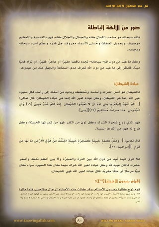 ‫قل مع الكون ال إله اال اهلل‬




                                                                    ‫صور من اآللهة الباطلة‬
  ‫فاهلل سبحانه هو صاحب الكمال كله والجمال والجالل كله، فهو بالقدسية والتعظيم‬
                ‫ُ‬
  ‫موصوف، وبجميل الصفات وحسنى األسماء معروف، جل قدره وعظم أمره سبحانه‬
                      ‫ّ ُ‬  ‫َ‬                     ‫ُ‬
                                                                   ‫وبحمده.‬

  ‫وكل ما ع ِد من دون اهلل- سبحانه- تجده ناقصا حقيرا أو عاجزا فقيرا، أو تراه فانيا‬
   ‫ً‬              ‫ً‬     ‫ً‬        ‫ً‬     ‫ً‬                               ‫ُب‬
  ‫مي ًا. فانظر إلى ما عبد من دون اهلل تعرف مدى السفاهة والجهل عند من عبدوها.‬
                                                               ‫ُ‬               ‫ت‬


                                                                                             ‫عبادة الشيطان:‬

                                               ‫ُ ِّ‬
  ‫فالشيطان هو أصل الشرك وأساسه، ومخططه وبانيه من أسفله إلى رأسه، فكل معبود‬
  ‫غير اهلل إنما هو الشيطان، وكل عبادة لغير اهلل إنما هي عبادة الشيطان، قال تعالى:‬
   ‫َأِ‬      ‫ّ ْ َ َ ِ ّ ُ َ ُ ْ َ ُ ٌّ ُ ب ٌ‬     ‫ََ ْ أ ْ َ ْ َِ ْ ُ ْ َ َ ِ َ َ أ ْ َ َ ْ ُ ُ‬
  ‫[ ألم َعهد إليكم يا بني آدم َن ال تعبدوا الشيطان إنه لكم عدو م ِين (60) وَن‬
                                 ‫َ‬         ‫َ‬
                                                               ‫َ ِ َ ٌ ُ ْ َِ ٌ‬
                                             ‫اعبدوني هذا صراط مستقيم (61)][يس].‬           ‫ُُْ ِ‬

  ‫فهو الذي زرع شجرة الشرك وكل لون من الكفر فهو من ثمراتها الخبيثة، وكل‬
                                       ‫ٍ‬
                                              ‫فرع له فهو من آثارها السيئة.‬


  ‫َ َ َ ُ َ ِ َ ٍ َ ب َ ٍ َ َ َ َ ٍ َ ب َ ٍ ْ ُّ ْ ِ ْ َ ْ ِ َْ ْ ِ َ َ َ ِ ْ‬
  ‫قال تعالى: [ ومثل كلمة خ ِيثة كشجرة خ ِيثة اجتثت من فوق األرض ما لها من‬
                               ‫َ‬
                                                                     ‫قرار ][إبراهيم: 26].‬
                                                                                     ‫ََ ٍ‬

  ‫فال فرق فيما ع ِد من دون اهلل بين الذرة والمجرة وال بين أعظم ملك وأصغر‬
          ‫َ ٍ‬                  ‫ّ‬
                               ‫َ‬                                ‫ُب‬
  ‫حشرة، فالكل عبيد هلل وكل عبادة لغير اهلل شرك مهما كان هذا المعبود سواء كان‬
                      ‫نبيا مرسال أو ملكا مقربا، فكل عبادة لغير اهلل فهي للشيطان.‬
                                                         ‫ً‬     ‫ً‬       ‫ً‬     ‫ًّ‬

                                                                           ‫أقوام يعبدون األحجار([971]):‬
                                                                                                  ‫ٌ‬
  ‫قوم نوح كانوا يعبدون األصنام، وقد كانت هذه األصنام لرجال صالحين، فلما ماتوا‬
   ‫971 ومن صور عبادة األحجار. «ضرب الودع»، و «وشوشة الودع»، و «وضع األحجار على األرض تمشي من فوقها المرأة الحامل‬
   ‫أو التي وضعت حدي ًا». يظنون أن ذلك يحفظها أو يحفظ طفلها، أو تمر عليه المرأة رجاء للنجاب وما هي إال حجارة ال تنفع وال‬
                                       ‫ً‬                                                             ‫ث‬
                                                                                                                 ‫تضر.‬




‫‪www.knowingallah.com‬‬                                     ‫08‬                      ‫نسخة مجانية تهدى وال تباع‬
 